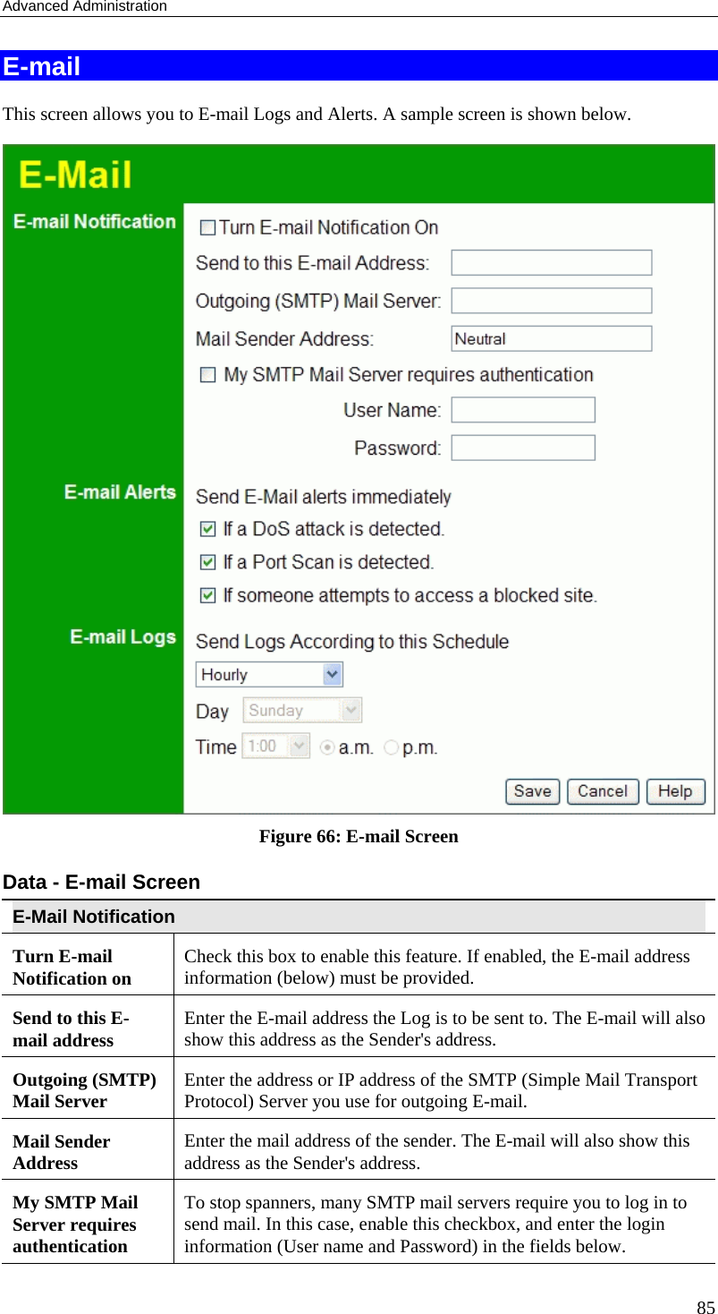 Advanced Administration 85 E-mail This screen allows you to E-mail Logs and Alerts. A sample screen is shown below.  Figure 66: E-mail Screen Data - E-mail Screen E-Mail Notification Turn E-mail Notification on  Check this box to enable this feature. If enabled, the E-mail address information (below) must be provided. Send to this E-mail address  Enter the E-mail address the Log is to be sent to. The E-mail will also show this address as the Sender&apos;s address. Outgoing (SMTP) Mail Server  Enter the address or IP address of the SMTP (Simple Mail Transport Protocol) Server you use for outgoing E-mail. Mail Sender Address  Enter the mail address of the sender. The E-mail will also show this address as the Sender&apos;s address. My SMTP Mail Server requires authentication To stop spanners, many SMTP mail servers require you to log in to send mail. In this case, enable this checkbox, and enter the login information (User name and Password) in the fields below. 