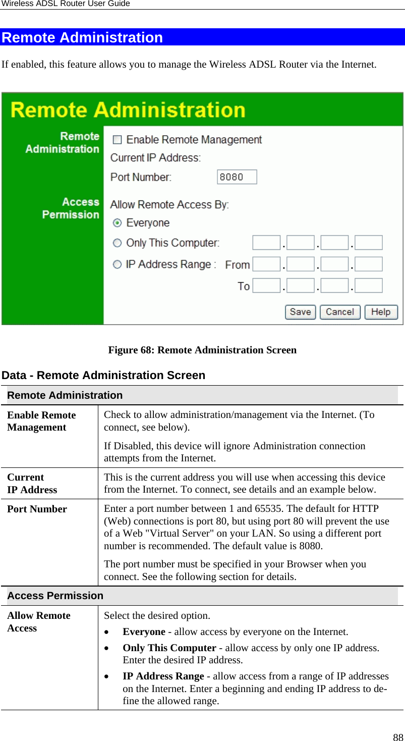 Wireless ADSL Router User Guide 88 Remote Administration If enabled, this feature allows you to manage the Wireless ADSL Router via the Internet.     Figure 68: Remote Administration Screen Data - Remote Administration Screen Remote Administration Enable Remote Management Check to allow administration/management via the Internet. (To connect, see below).  If Disabled, this device will ignore Administration connection attempts from the Internet. Current  IP Address This is the current address you will use when accessing this device from the Internet. To connect, see details and an example below. Port Number Enter a port number between 1 and 65535. The default for HTTP (Web) connections is port 80, but using port 80 will prevent the use of a Web &quot;Virtual Server&quot; on your LAN. So using a different port number is recommended. The default value is 8080.  The port number must be specified in your Browser when you connect. See the following section for details. Access Permission Allow Remote Access Select the desired option.  •  Everyone - allow access by everyone on the Internet.  •  Only This Computer - allow access by only one IP address. Enter the desired IP address.  •  IP Address Range - allow access from a range of IP addresses on the Internet. Enter a beginning and ending IP address to de-fine the allowed range.  