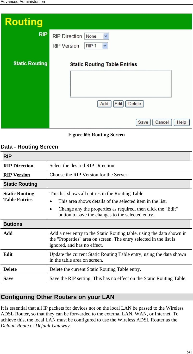 Advanced Administration 91  Figure 69: Routing Screen Data - Routing Screen RIP RIP Direction Select the desired RIP Direction. RIP Version  Choose the RIP Version for the Server. Static Routing Static Routing Table Entries  This list shows all entries in the Routing Table.  •  This area shows details of the selected item in the list.  •  Change any the properties as required, then click the &quot;Edit&quot; button to save the changes to the selected entry. Buttons Add  Add a new entry to the Static Routing table, using the data shown in the &quot;Properties&quot; area on screen. The entry selected in the list is ignored, and has no effect. Edit  Update the current Static Routing Table entry, using the data shown in the table area on screen. Delete  Delete the current Static Routing Table entry. Save  Save the RIP setting. This has no effect on the Static Routing Table.  Configuring Other Routers on your LAN It is essential that all IP packets for devices not on the local LAN be passed to the Wireless ADSL Router, so that they can be forwarded to the external LAN, WAN, or Internet. To achieve this, the local LAN must be configured to use the Wireless ADSL Router as the Default Route or Default Gateway. 