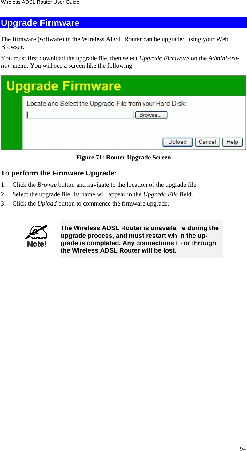 Wireless ADSL Router User Guide 94 Upgrade Firmware The firmware (software) in the Wireless ADSL Router can be upgraded using your Web Browser.  You must first download the upgrade file, then select Upgrade Firmware on the Administra-tion menu. You will see a screen like the following.  Figure 71: Router Upgrade Screen To perform the Firmware Upgrade: 1. Click the Browse button and navigate to the location of the upgrade file. 2.  Select the upgrade file. Its name will appear in the Upgrade File field. 3. Click the Upload button to commence the firmware upgrade.   The Wireless ADSL Router is unavailable during the upgrade process, and must restart when the up-grade is completed. Any connections to or through the Wireless ADSL Router will be lost.   