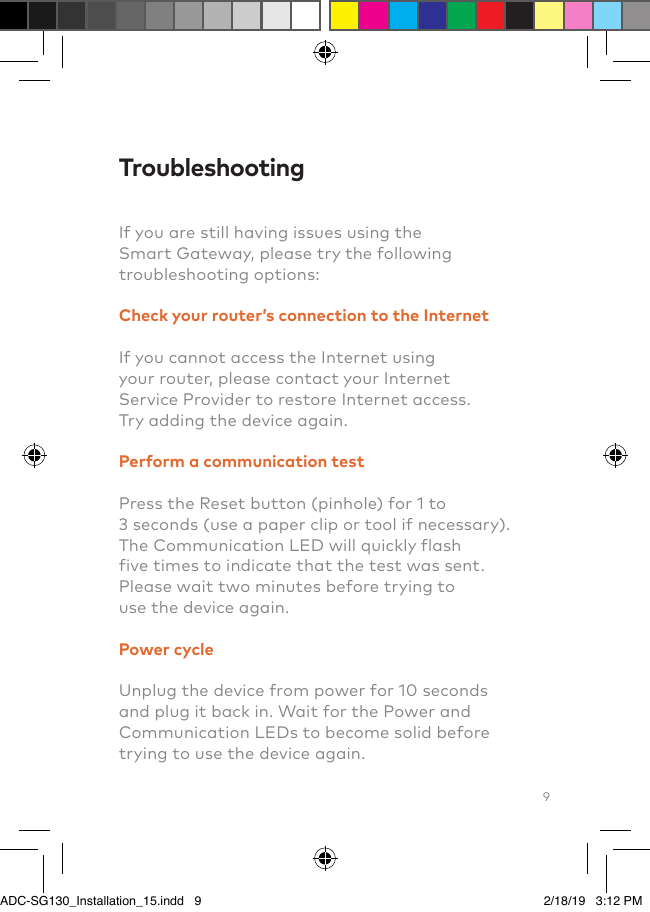 9TroubleshootingIf you are still having issues using the Smart Gateway, please try the following troubleshooting options:Check your router’s connection to the InternetIf you cannot access the Internet using your router, please contact your Internet Service Provider to restore Internet access. Try adding the device again.Perform a communication testPress the Reset button (pinhole) for 1 to 3 seconds (use a paper clip or tool if necessary).         The Communication LED will quickly flash five times to indicate that the test was sent. Please wait two minutes before trying to use the device again.Power cycleUnplug the device from power for 10 seconds and plug it back in. Wait for the Power and Communication LEDs to become solid before trying to use the device again.ADC-SG130_Installation_15.indd   9 2/18/19   3:12 PM