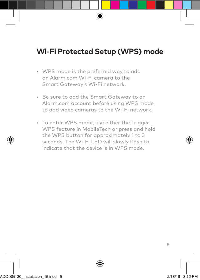 5Wi-Fi Protected Setup (WPS) mode•   WPS mode is the preferred way to add an Alarm.com Wi-Fi camera to the Smart Gateway’s Wi-Fi network.•   Be sure to add the Smart Gateway to an Alarm.com account before using WPS mode to add video cameras to the Wi-Fi network.•   To enter WPS mode, use either the Trigger WPS feature in MobileTech or press and hold the WPS button for approximately 1 to 3 seconds. The Wi-Fi LED will slowly flash to indicate that the device is in WPS mode.Add the Smart Gateway to an Alarm.com account ADC-SG130_Installation_15.indd   5 2/18/19   3:12 PM