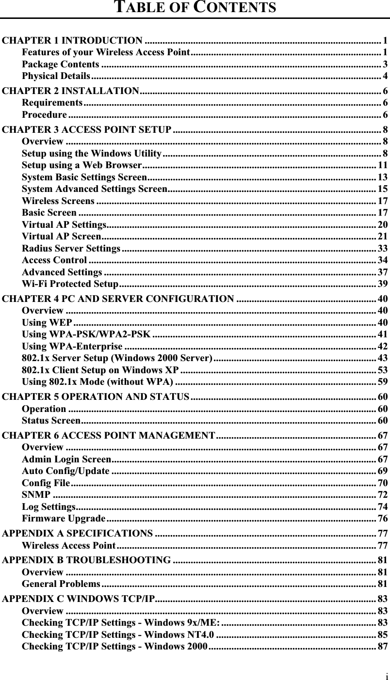 TABLE OF CONTENTS፧CHAPTER 1 INTRODUCTION ............................................................................................. 1Features of your Wireless Access Point........................................................................... 1Package Contents .............................................................................................................. 3Physical Details.................................................................................................................. 4CHAPTER 2 INSTALLATION............................................................................................... 6Requirements..................................................................................................................... 6Procedure ........................................................................................................................... 6CHAPTER 3 ACCESS POINT SETUP .................................................................................. 8Overview ............................................................................................................................ 8Setup using the Windows Utility...................................................................................... 8Setup using a Web Browser............................................................................................ 11System Basic Settings Screen.......................................................................................... 13System Advanced Settings Screen.................................................................................. 15Wireless Screens .............................................................................................................. 17Basic Screen .....................................................................................................................17Virtual AP Settings.......................................................................................................... 20Virtual AP Screen............................................................................................................ 21Radius Server Settings .................................................................................................... 33Access Control ................................................................................................................. 34Advanced Settings ........................................................................................................... 37Wi-Fi Protected Setup..................................................................................................... 39CHAPTER 4 PC AND SERVER CONFIGURATION ....................................................... 40Overview .......................................................................................................................... 40Using WEP .......................................................................................................................40Using WPA-PSK/WPA2-PSK ........................................................................................ 41Using WPA-Enterprise ................................................................................................... 42802.1x Server Setup (Windows 2000 Server)................................................................ 43802.1x Client Setup on Windows XP ............................................................................. 53Using 802.1x Mode (without WPA) ............................................................................... 59CHAPTER 5 OPERATION AND STATUS ......................................................................... 60Operation ......................................................................................................................... 60Status Screen.................................................................................................................... 60CHAPTER 6 ACCESS POINT MANAGEMENT............................................................... 67Overview .......................................................................................................................... 67Admin Login Screen........................................................................................................ 67Auto Config/Update ........................................................................................................ 69Config File........................................................................................................................ 70SNMP ............................................................................................................................... 72Log Settings...................................................................................................................... 74Firmware Upgrade.......................................................................................................... 76APPENDIX A SPECIFICATIONS ....................................................................................... 77Wireless Access Point...................................................................................................... 77APPENDIX B TROUBLESHOOTING ................................................................................ 81Overview .......................................................................................................................... 81General Problems............................................................................................................ 81APPENDIX C WINDOWS TCP/IP....................................................................................... 83Overview .......................................................................................................................... 83Checking TCP/IP Settings - Windows 9x/ME: ............................................................. 83Checking TCP/IP Settings - Windows NT4.0 ............................................................... 85Checking TCP/IP Settings - Windows 2000.................................................................. 87i