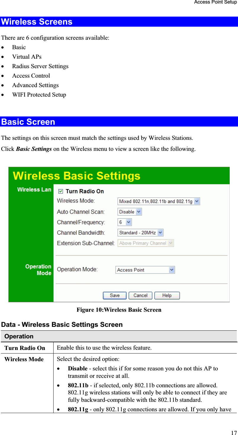 Access Point Setup Wireless Screens There are 6 configuration screens available: x Basicx Virtual APs x Radius Server Settingsx Access Control x Advanced Settingsx WIFI Protected Setup Basic Screen The settings on this screen must match the settings used by Wireless Stations.Click Basic Settings on the Wireless menu to view a screen like the following.Figure 10:Wireless Basic Screen Data - Wireless Basic Settings Screen OperationTurn Radio On  Enable this to use the wireless feature.Wireless Mode  Select the desired option:x Disable - select this if for some reason you do not this AP totransmit or receive at all.x 802.11b - if selected, only 802.11b connections are allowed.802.11g wireless stations will only be able to connect if they are fully backward-compatible with the 802.11b standard.x 802.11g - only 802.11g connections are allowed. If you only have 17