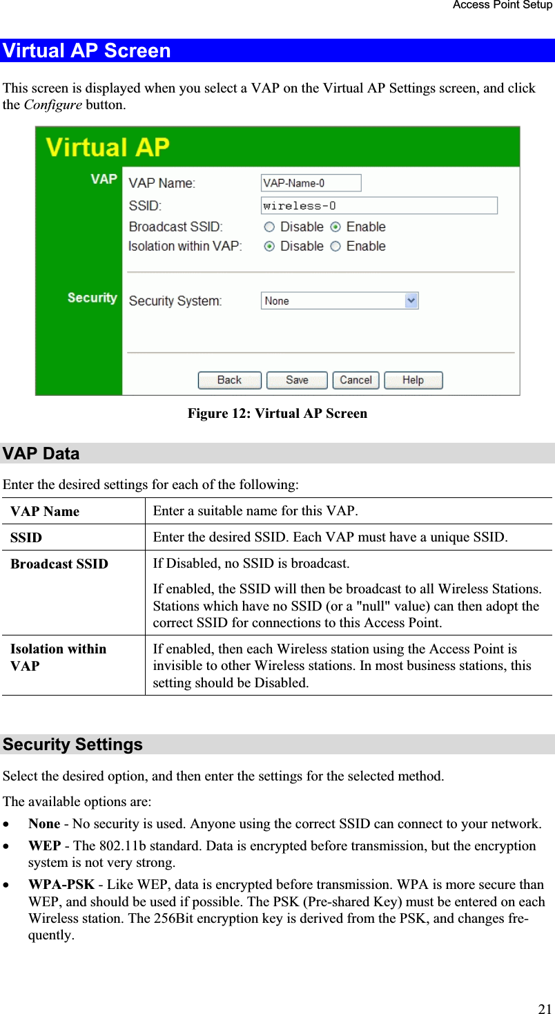 Access Point Setup Virtual AP Screen This screen is displayed when you select a VAP on the Virtual AP Settings screen, and clickthe Configure button.Figure 12: Virtual AP Screen VAP Data Enter the desired settings for each of the following: VAP Name  Enter a suitable name for this VAP. SSID Enter the desired SSID. Each VAP must have a unique SSID. Broadcast SSID  If Disabled, no SSID is broadcast.If enabled, the SSID will then be broadcast to all Wireless Stations.Stations which have no SSID (or a &quot;null&quot; value) can then adopt thecorrect SSID for connections to this Access Point.Isolation withinVAPIf enabled, then each Wireless station using the Access Point is invisible to other Wireless stations. In most business stations, thissetting should be Disabled.Security Settings Select the desired option, and then enter the settings for the selected method.The available options are: x None - No security is used. Anyone using the correct SSID can connect to your network.x WEP - The 802.11b standard. Data is encrypted before transmission, but the encryptionsystem is not very strong.x WPA-PSK - Like WEP, data is encrypted before transmission. WPA is more secure thanWEP, and should be used if possible. The PSK (Pre-shared Key) must be entered on each Wireless station. The 256Bit encryption key is derived from the PSK, and changes fre-quently.21