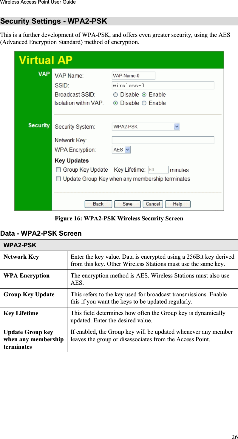 Wireless Access Point User GuideSecurity Settings - WPA2-PSK This is a further development of WPA-PSK, and offers even greater security, using the AES (Advanced Encryption Standard) method of encryption.Figure 16: WPA2-PSK Wireless Security Screen Data - WPA2-PSK ScreenWPA2-PSKNetwork Key  Enter the key value. Data is encrypted using a 256Bit key derivedfrom this key. Other Wireless Stations must use the same key.WPA Encryption  The encryption method is AES. Wireless Stations must also use AES.Group Key Update  This refers to the key used for broadcast transmissions. Enablethis if you want the keys to be updated regularly.Key Lifetime  This field determines how often the Group key is dynamicallyupdated. Enter the desired value.Update Group key when any membership terminatesIf enabled, the Group key will be updated whenever any memberleaves the group or disassociates from the Access Point. 26