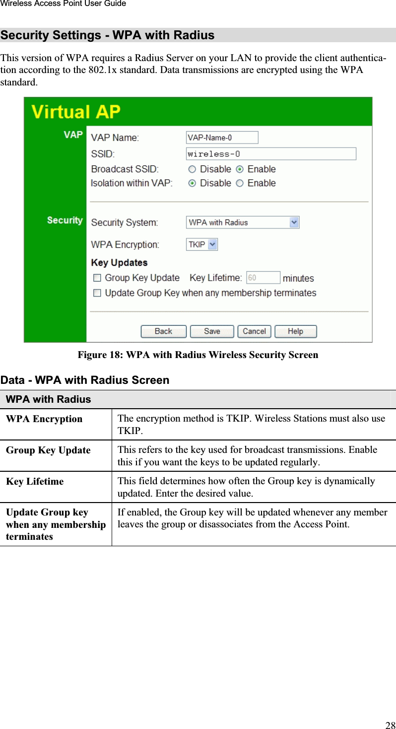 Wireless Access Point User GuideSecurity Settings - WPA with Radius This version of WPA requires a Radius Server on your LAN to provide the client authentica-tion according to the 802.1x standard. Data transmissions are encrypted using the WPAstandard.Figure 18: WPA with Radius Wireless Security Screen Data - WPA with Radius ScreenWPA with Radius WPA Encryption  The encryption method is TKIP. Wireless Stations must also use TKIP.Group Key Update  This refers to the key used for broadcast transmissions. Enablethis if you want the keys to be updated regularly.Key Lifetime  This field determines how often the Group key is dynamicallyupdated. Enter the desired value.Update Group key when any membership terminatesIf enabled, the Group key will be updated whenever any memberleaves the group or disassociates from the Access Point. 28