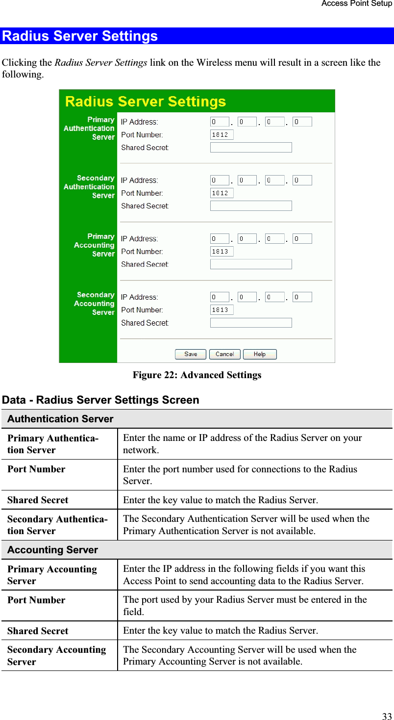 Access Point Setup Radius Server Settings Clicking the Radius Server Settings link on the Wireless menu will result in a screen like thefollowing.Figure 22: Advanced SettingsData - Radius Server Settings ScreenAuthentication ServerPrimary Authentica-tion Server Enter the name or IP address of the Radius Server on yournetwork.Port Number  Enter the port number used for connections to the RadiusServer.Shared Secret  Enter the key value to match the Radius Server.Secondary Authentica-tion Server The Secondary Authentication Server will be used when the Primary Authentication Server is not available.Accounting ServerPrimary AccountingServerEnter the IP address in the following fields if you want thisAccess Point to send accounting data to the Radius Server.Port Number  The port used by your Radius Server must be entered in thefield.Shared Secret  Enter the key value to match the Radius Server.Secondary Accounting ServerThe Secondary Accounting Server will be used when the Primary Accounting Server is not available.33
