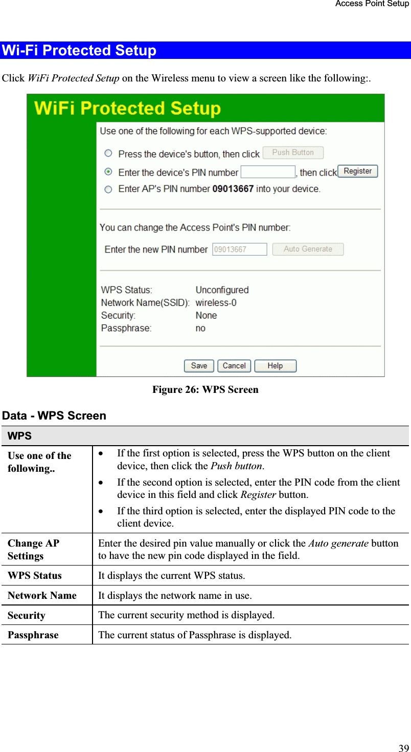 Access Point Setup Wi-Fi Protected Setup Click WiFi Protected Setup on the Wireless menu to view a screen like the following:.Figure 26: WPS Screen Data - WPS Screen WPSUse one of the following..x If the first option is selected, press the WPS button on the clientdevice, then click the Push button.x If the second option is selected, enter the PIN code from the clientdevice in this field and click Register button.x If the third option is selected, enter the displayed PIN code to theclient device.Change AP SettingsEnter the desired pin value manually or click the Auto generate buttonto have the new pin code displayed in the field.WPS Status  It displays the current WPS status. Network Name  It displays the network name in use. Security The current security method is displayed.Passphrase The current status of Passphrase is displayed.39