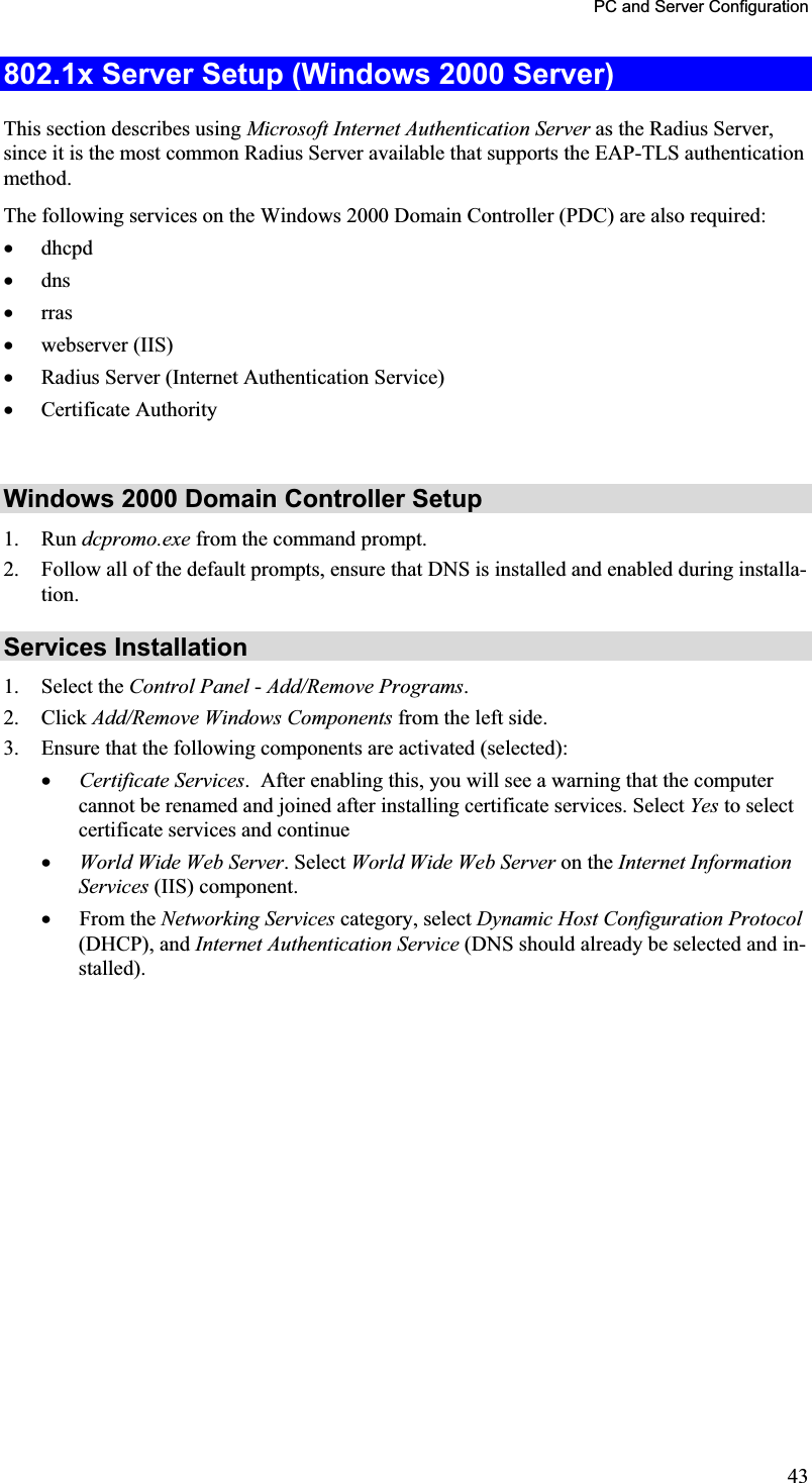 PC and Server Configuration 802.1x Server Setup (Windows 2000 Server) This section describes using Microsoft Internet Authentication Server as the Radius Server, since it is the most common Radius Server available that supports the EAP-TLS authenticationmethod.The following services on the Windows 2000 Domain Controller (PDC) are also required:x dhcpdx dnsx rrasx webserver (IIS)x Radius Server (Internet Authentication Service)x Certificate AuthorityWindows 2000 Domain Controller Setup 1. Run dcpromo.exe from the command prompt.2. Follow all of the default prompts, ensure that DNS is installed and enabled during installa-tion.Services Installation 1. Select the Control Panel -Add/Remove Programs.2. Click Add/Remove Windows Components from the left side.3. Ensure that the following components are activated (selected):x Certificate Services.  After enabling this, you will see a warning that the computercannot be renamed and joined after installing certificate services. Select Yes to select certificate services and continue x World Wide Web Server. Select World Wide Web Server on the Internet InformationServices (IIS) component.x From the Networking Services category, select Dynamic Host Configuration Protocol(DHCP), and Internet Authentication Service (DNS should already be selected and in-stalled).43