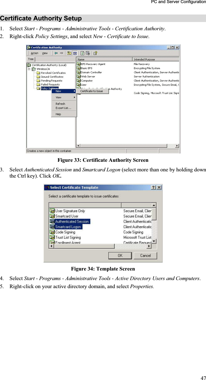 PC and Server Configuration Certificate Authority Setup 1. Select Start -Programs - Administrative Tools - Certification Authority.2. Right-click Policy Settings, and select New - Certificate to Issue.Figure 33: Certificate Authority Screen 3. Select Authenticated Session and Smartcard Logon (select more than one by holding down the Ctrl key). Click OK.Figure 34: Template Screen 4. Select Start -Programs - Administrative Tools - Active Directory Users and Computers.5. Right-click on your active directory domain, and select Properties.47