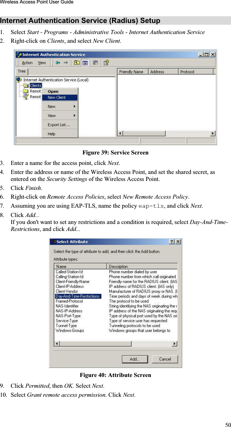 Wireless Access Point User GuideInternet Authentication Service (Radius) Setup 1. Select Start - Programs - Administrative Tools - Internet Authentication Service2. Right-click on Clients, and select New Client.Figure 39: Service Screen 3. Enter a name for the access point, click Next.4. Enter the address or name of the Wireless Access Point, and set the shared secret, as entered on the Security Settings of the Wireless Access Point.5. Click Finish.6. Right-click on Remote Access Policies, select New Remote Access Policy.7. Assuming you are using EAP-TLS, name the policy eap-tls, and click Next.8. Click Add...If you don&apos;t want to set any restrictions and a condition is required, select Day-And-Time-Restrictions, and click Add...Figure 40: Attribute Screen 9. Click Permitted, then OK. Select Next.10. Select Grant remote access permission. Click Next.50
