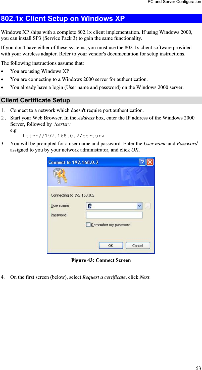 PC and Server Configuration 802.1x Client Setup on Windows XPWindows XP ships with a complete 802.1x client implementation. If using Windows 2000, you can install SP3 (Service Pack 3) to gain the same functionality.If you don&apos;t have either of these systems, you must use the 802.1x client software providedwith your wireless adapter. Refer to your vendor&apos;s documentation for setup instructions.The following instructions assume that:x You are using Windows XP x You are connecting to a Windows 2000 server for authentication.x You already have a login (User name and password) on the Windows 2000 server. Client Certificate Setup 1. Connect to a network which doesn&apos;t require port authentication.2. Start your Web Browser. In the Address box, enter the IP address of the Windows 2000 Server, followed by  /certsrve.g    http://192.168.0.2/certsrv 3. You will be prompted for a user name and password. Enter the User name and Passwordassigned to you by your network administrator, and click OK.Figure 43: Connect Screen 4. On the first screen (below), select Request a certificate, click Next.53
