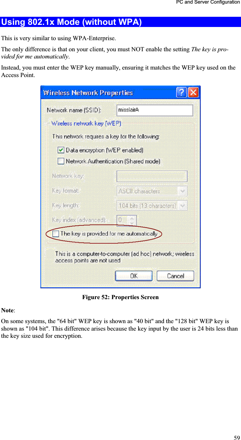 PC and Server Configuration Using 802.1x Mode (without WPA) This is very similar to using WPA-Enterprise.The only difference is that on your client, you must NOT enable the setting The key is pro-vided for me automatically.Instead, you must enter the WEP key manually, ensuring it matches the WEP key used on theAccess Point.Figure 52: Properties Screen Note:On some systems, the &quot;64 bit&quot; WEP key is shown as &quot;40 bit&quot; and the &quot;128 bit&quot; WEP key isshown as &quot;104 bit&quot;. This difference arises because the key input by the user is 24 bits less than the key size used for encryption. 59