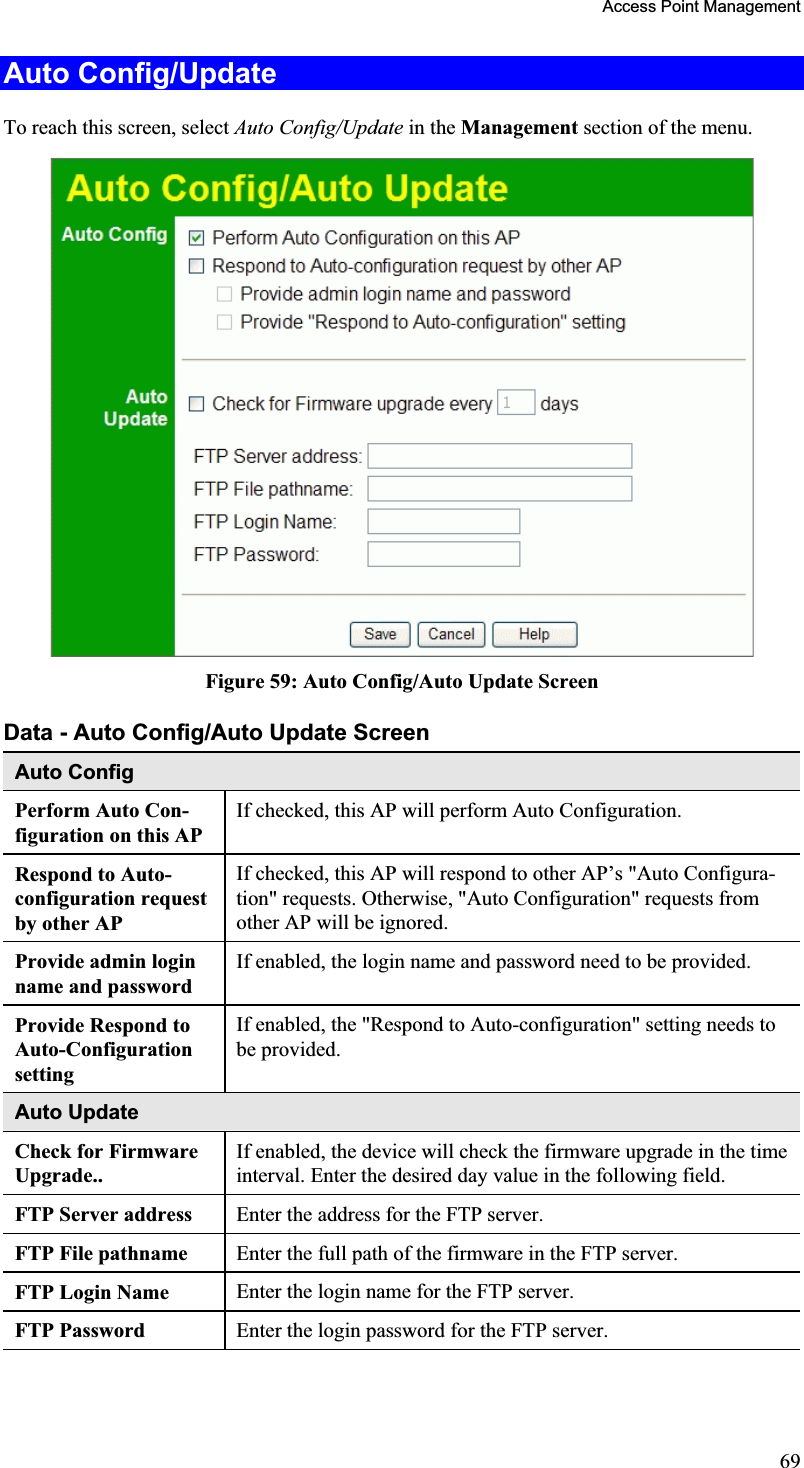 Access Point Management Auto Config/UpdateTo reach this screen, select Auto Config/Update in the Management section of the menu.Figure 59: Auto Config/Auto Update Screen Data - Auto Config/Auto Update Screen Auto Config Perform Auto Con-figuration on this AP If checked, this AP will perform Auto Configuration.Respond to Auto-configuration request by other AP If checked, this AP will respond to other AP’s &quot;Auto Configura-tion&quot; requests. Otherwise, &quot;Auto Configuration&quot; requests fromother AP will be ignored. Provide admin loginname and password If enabled, the login name and password need to be provided.Provide Respond to Auto-ConfigurationsettingIf enabled, the &quot;Respond to Auto-configuration&quot; setting needs to be provided.Auto Update Check for Firmware Upgrade..If enabled, the device will check the firmware upgrade in the timeinterval. Enter the desired day value in the following field.FTP Server address  Enter the address for the FTP server. FTP File pathname  Enter the full path of the firmware in the FTP server.FTP Login Name  Enter the login name for the FTP server. FTP Password  Enter the login password for the FTP server. 69