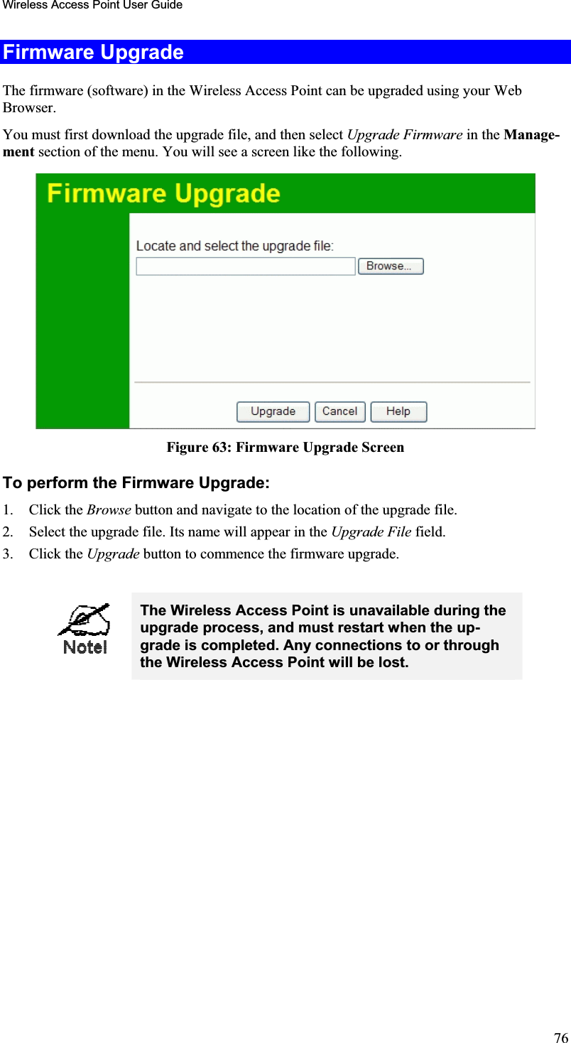 Wireless Access Point User GuideFirmware Upgrade The firmware (software) in the Wireless Access Point can be upgraded using your WebBrowser.You must first download the upgrade file, and then select Upgrade Firmware in the Manage-ment section of the menu. You will see a screen like the following.Figure 63: Firmware Upgrade Screen To perform the Firmware Upgrade: 1. Click the Browse button and navigate to the location of the upgrade file.2. Select the upgrade file. Its name will appear in the Upgrade File field. 3. Click the Upgrade button to commence the firmware upgrade. The Wireless Access Point is unavailable during the upgrade process, and must restart when the up-grade is completed. Any connections to or through the Wireless Access Point will be lost. 76