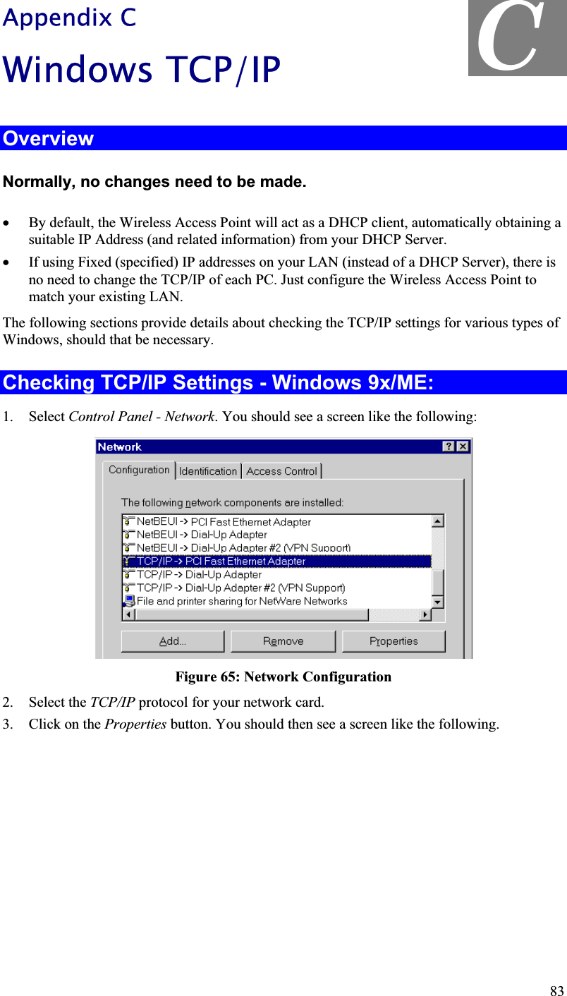 C Appendix C Windows TCP/IP OverviewNormally, no changes need to be made. x By default, the Wireless Access Point will act as a DHCP client, automatically obtaining a suitable IP Address (and related information) from your DHCP Server. x If using Fixed (specified) IP addresses on your LAN (instead of a DHCP Server), there isno need to change the TCP/IP of each PC. Just configure the Wireless Access Point to match your existing LAN. The following sections provide details about checking the TCP/IP settings for various types of Windows, should that be necessary. Checking TCP/IP Settings - Windows 9x/ME: 1. Select Control Panel - Network. You should see a screen like the following:Figure 65: Network Configuration2. Select the TCP/IP protocol for your network card. 3. Click on the Properties button. You should then see a screen like the following.83