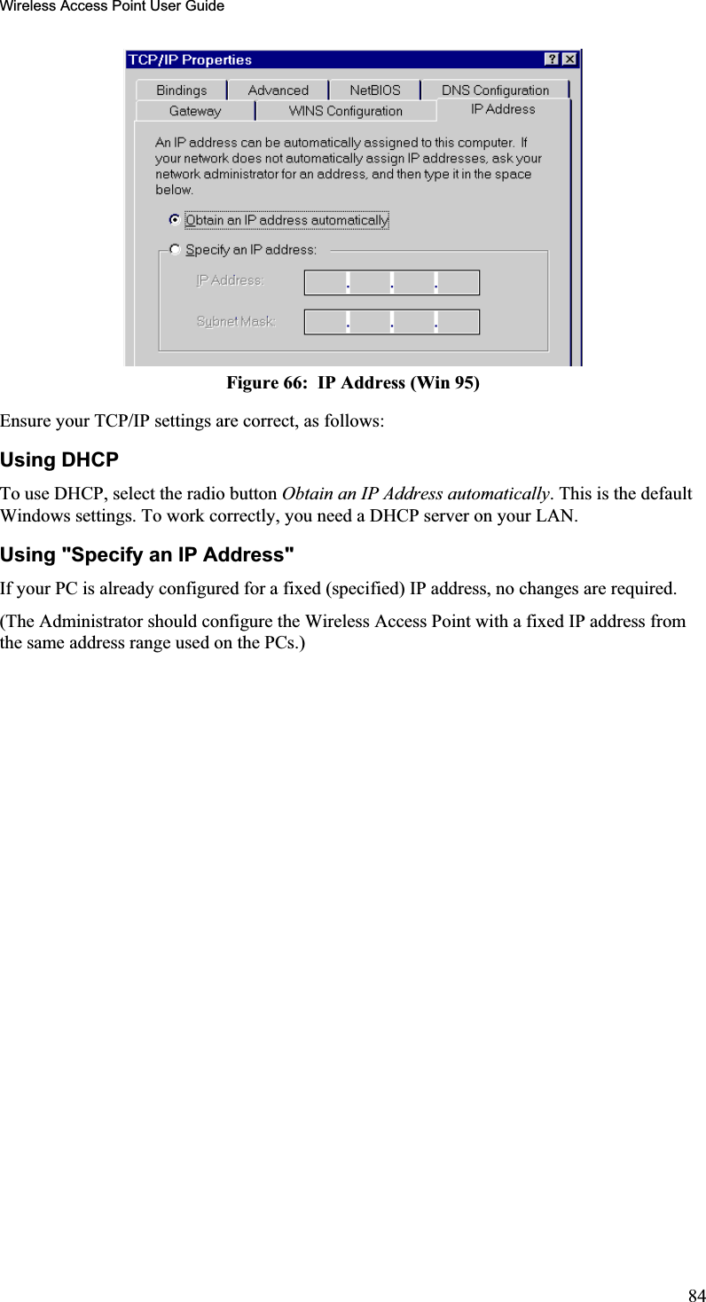 Wireless Access Point User GuideFigure 66:  IP Address (Win 95) Ensure your TCP/IP settings are correct, as follows: Using DHCP To use DHCP, select the radio button Obtain an IP Address automatically. This is the defaultWindows settings. To work correctly, you need a DHCP server on your LAN. Using &quot;Specify an IP Address&quot; If your PC is already configured for a fixed (specified) IP address, no changes are required.(The Administrator should configure the Wireless Access Point with a fixed IP address fromthe same address range used on the PCs.)84