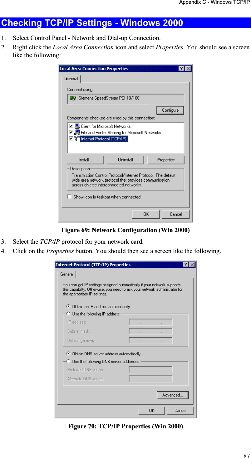 Appendix C - Windows TCP/IP Checking TCP/IP Settings - Windows 2000 1. Select Control Panel - Network and Dial-up Connection.2. Right click the Local Area Connection icon and select Properties. You should see a screen like the following:Figure 69: Network Configuration (Win 2000) 3. Select the TCP/IP protocol for your network card. 4. Click on the Properties button. You should then see a screen like the following.Figure 70: TCP/IP Properties (Win 2000) 87