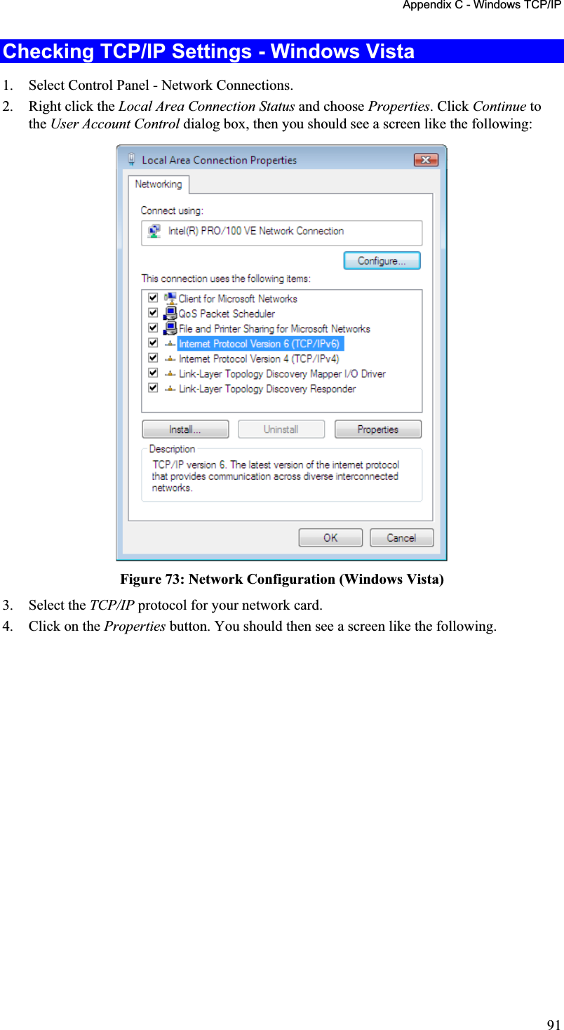 Appendix C - Windows TCP/IP Checking TCP/IP Settings - Windows Vista 1. Select Control Panel - Network Connections.2. Right click the Local Area Connection Status and choose Properties. Click Continue tothe User Account Control dialog box, then you should see a screen like the following:Figure 73: Network Configuration (Windows Vista) 3. Select the TCP/IP protocol for your network card. 4. Click on the Properties button. You should then see a screen like the following.91
