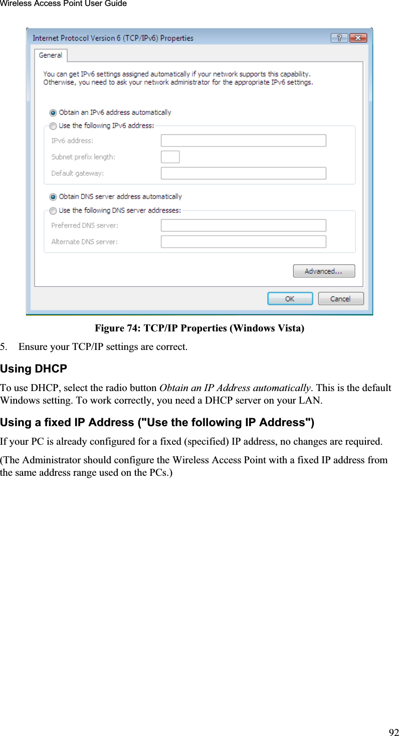 Wireless Access Point User GuideFigure 74: TCP/IP Properties (Windows Vista)5. Ensure your TCP/IP settings are correct. Using DHCP To use DHCP, select the radio button Obtain an IP Address automatically. This is the defaultWindows setting. To work correctly, you need a DHCP server on your LAN. Using a fixed IP Address (&quot;Use the following IP Address&quot;) If your PC is already configured for a fixed (specified) IP address, no changes are required.(The Administrator should configure the Wireless Access Point with a fixed IP address fromthe same address range used on the PCs.)92