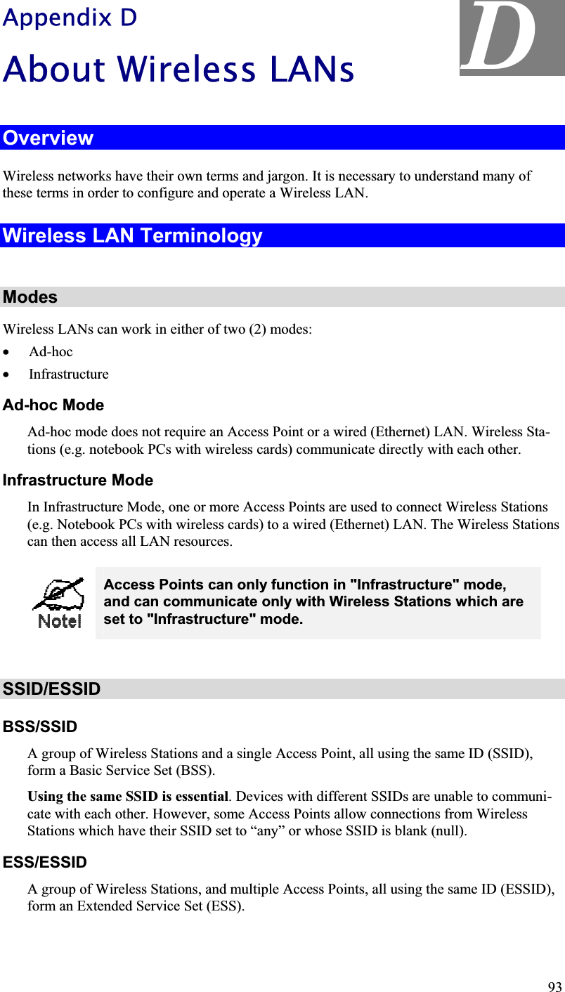 D Appendix D About Wireless LANs OverviewWireless networks have their own terms and jargon. It is necessary to understand many of these terms in order to configure and operate a Wireless LAN. Wireless LAN TerminologyModesWireless LANs can work in either of two (2) modes:x Ad-hocx InfrastructureAd-hoc Mode Ad-hoc mode does not require an Access Point or a wired (Ethernet) LAN. Wireless Sta-tions (e.g. notebook PCs with wireless cards) communicate directly with each other. Infrastructure Mode In Infrastructure Mode, one or more Access Points are used to connect Wireless Stations (e.g. Notebook PCs with wireless cards) to a wired (Ethernet) LAN. The Wireless Stationscan then access all LAN resources. Access Points can only function in &quot;Infrastructure&quot; mode, and can communicate only with Wireless Stations which are set to &quot;Infrastructure&quot; mode. SSID/ESSIDBSS/SSIDA group of Wireless Stations and a single Access Point, all using the same ID (SSID), form a Basic Service Set (BSS). Using the same SSID is essential. Devices with different SSIDs are unable to communi-cate with each other. However, some Access Points allow connections from WirelessStations which have their SSID set to “any” or whose SSID is blank (null).ESS/ESSIDA group of Wireless Stations, and multiple Access Points, all using the same ID (ESSID), form an Extended Service Set (ESS). 93
