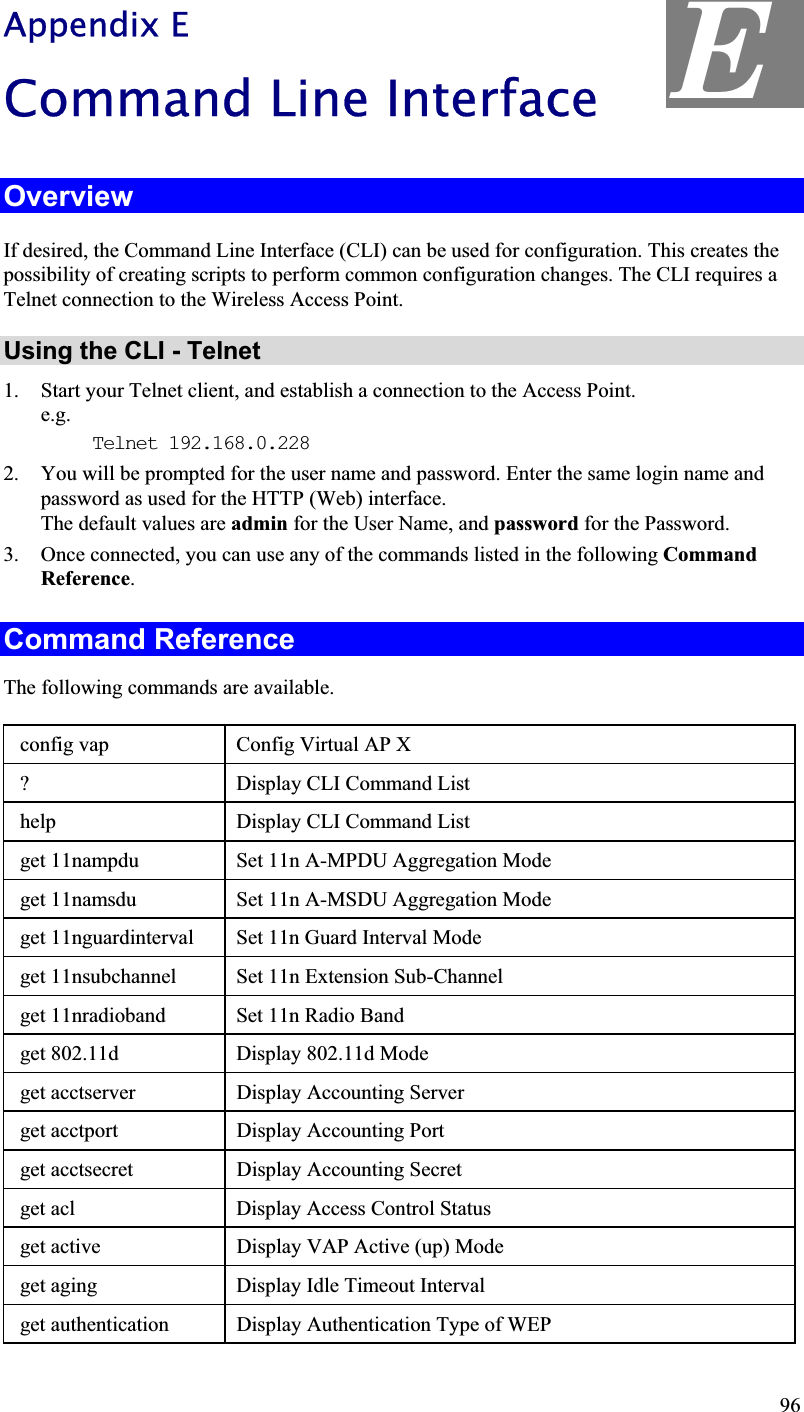 Appendix E Command Line Interface OverviewIf desired, the Command Line Interface (CLI) can be used for configuration. This creates the possibility of creating scripts to perform common configuration changes. The CLI requires a Telnet connection to the Wireless Access Point.Using the CLI - Telnet 1. Start your Telnet client, and establish a connection to the Access Point.e.g.Telnet 192.168.0.228 2. You will be prompted for the user name and password. Enter the same login name andpassword as used for the HTTP (Web) interface. The default values are admin for the User Name, and password for the Password. 3. Once connected, you can use any of the commands listed in the following CommandReference.Command Reference The following commands are available.  config vap  Config Virtual AP X  ? Display CLI Command List  help Display CLI Command List  get 11nampdu Set 11n A-MPDU Aggregation Mode get 11namsdu Set 11n A-MSDU Aggregation Mode get 11nguardinterval Set 11n Guard Interval Mode get 11nsubchannel Set 11n Extension Sub-Channel get 11nradioband Set 11n Radio Band get 802.11d Display 802.11d Mode get acctserver Display Accounting Server  get acctport Display Accounting Port  get acctsecret Display Accounting Secret  get acl Display Access Control Status  get active Display VAP Active (up) Mode  get aging Display Idle Timeout Interval  get authentication Display Authentication Type of WEPE 96