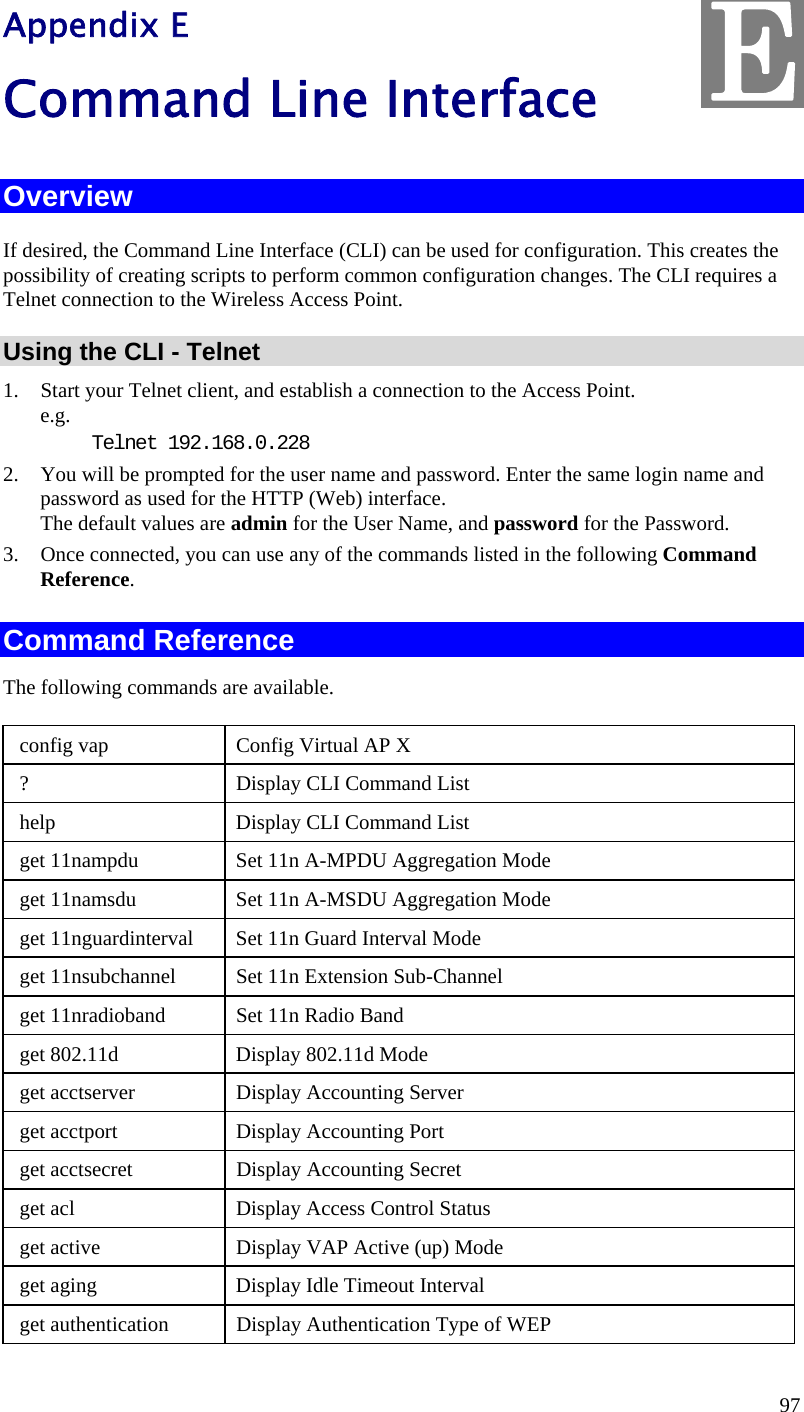  97 Appendix E Command Line Interface Overview If desired, the Command Line Interface (CLI) can be used for configuration. This creates the possibility of creating scripts to perform common configuration changes. The CLI requires a Telnet connection to the Wireless Access Point. Using the CLI - Telnet 1. Start your Telnet client, and establish a connection to the Access Point. e.g. Telnet 192.168.0.228 2. You will be prompted for the user name and password. Enter the same login name and password as used for the HTTP (Web) interface. The default values are admin for the User Name, and password for the Password. 3. Once connected, you can use any of the commands listed in the following Command Reference. Command Reference The following commands are available.  config vap  Config Virtual AP X  ?                                    Display CLI Command List  help                      Display CLI Command List  get 11nampdu                  Set 11n A-MPDU Aggregation Mode  get 11namsdu                  Set 11n A-MSDU Aggregation Mode  get 11nguardinterval       Set 11n Guard Interval Mode  get 11nsubchannel           Set 11n Extension Sub-Channel  get 11nradioband             Set 11n Radio Band  get 802.11d                  Display 802.11d Mode  get acctserver                  Display Accounting Server  get acctport                    Display Accounting Port  get acctsecret                   Display Accounting Secret  get acl                           Display Access Control Status  get active                         Display VAP Active (up) Mode  get aging                          Display Idle Timeout Interval  get authentication            Display Authentication Type of WEP E