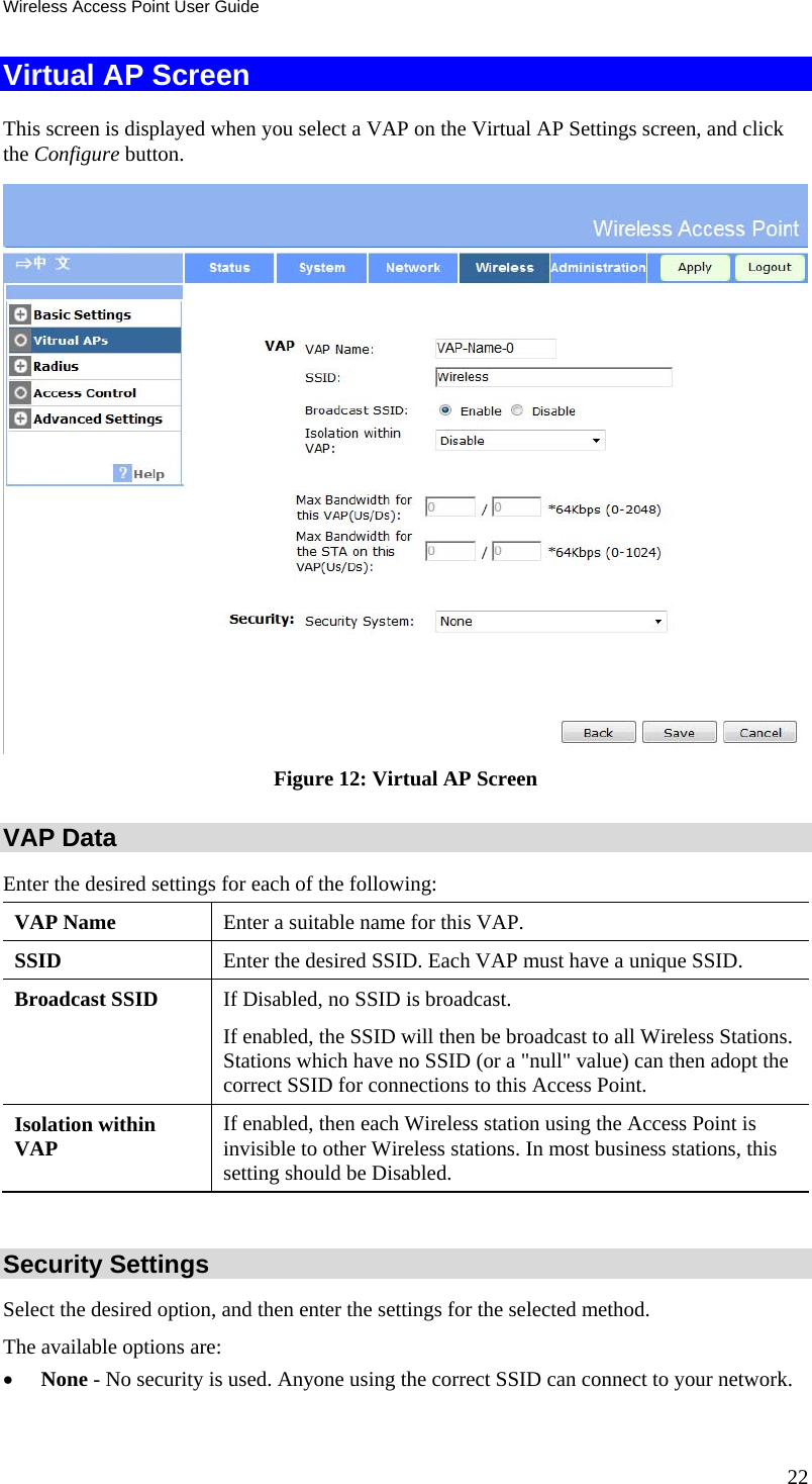 Wireless Access Point User Guide 22 Virtual AP Screen This screen is displayed when you select a VAP on the Virtual AP Settings screen, and click the Configure button.  Figure 12: Virtual AP Screen VAP Data Enter the desired settings for each of the following: VAP Name  Enter a suitable name for this VAP. SSID  Enter the desired SSID. Each VAP must have a unique SSID. Broadcast SSID  If Disabled, no SSID is broadcast.  If enabled, the SSID will then be broadcast to all Wireless Stations. Stations which have no SSID (or a &quot;null&quot; value) can then adopt the correct SSID for connections to this Access Point. Isolation within VAP  If enabled, then each Wireless station using the Access Point is invisible to other Wireless stations. In most business stations, this setting should be Disabled.  Security Settings Select the desired option, and then enter the settings for the selected method. The available options are:  None - No security is used. Anyone using the correct SSID can connect to your network.  