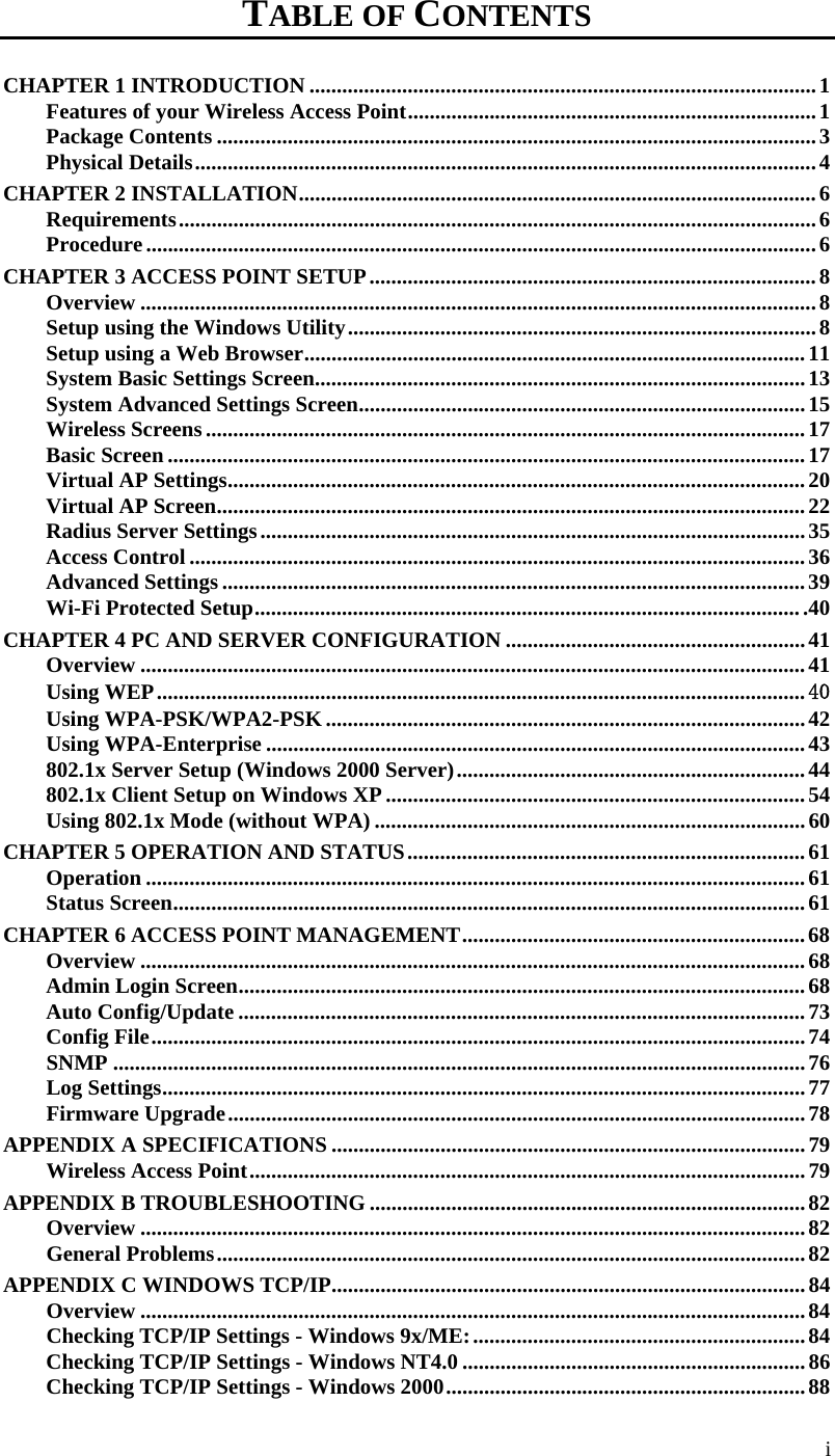  i TABLE OF CONTENTS CHAPTER 1 INTRODUCTION ............................................................................................. 1 Features of your Wireless Access Point ........................................................................... 1 Package Contents .............................................................................................................. 3 Physical Details .................................................................................................................. 4 CHAPTER 2 INSTALLATION ............................................................................................... 6 Requirements ..................................................................................................................... 6 Procedure ........................................................................................................................... 6 CHAPTER 3 ACCESS POINT  SETUP .................................................................................. 8 Overview ............................................................................................................................ 8 Setup using the Windows Utility ...................................................................................... 8 Setup using a Web Browser ............................................................................................ 11 System Basic Settings Screen .......................................................................................... 13 System Advanced Settings Screen .................................................................................. 15 Wireless Screens .............................................................................................................. 17 Basic Screen ..................................................................................................................... 17 Virtual AP Settings .......................................................................................................... 20 Virtual AP Screen ............................................................................................................ 22 Radius Server Settings .................................................................................................... 35 Access Control ................................................................................................................. 36 Advanced Settings ........................................................................................................... 39 Wi-Fi Protected Setup .................................................................................................... .40  CHAPTER 4 PC AND SERVER CONFIGURATION ....................................................... 41 Overview .......................................................................................................................... 41 Using WEP ....................................................................................................................... 40 Using WPA-PSK/WPA2-PSK ........................................................................................ 42 Using WPA-Enterprise ................................................................................................... 43 802.1x Server Setup (Windows 2000 Server) ................................................................ 44 802.1x Client Setup on Windows XP ............................................................................. 54 Using 802.1x Mode (without WPA) ............................................................................... 60 CHAPTER 5 OPERATION AND STATUS ......................................................................... 61 Operation ......................................................................................................................... 61 Status Screen .................................................................................................................... 61 CHAPTER 6 ACCESS POINT MANAGEMENT ............................................................... 68 Overview .......................................................................................................................... 68 Admin Login Screen ........................................................................................................ 68 Auto Config/Update ........................................................................................................ 73 Config File ........................................................................................................................ 74 SNMP ............................................................................................................................... 76 Log Settings ...................................................................................................................... 77 Firmware Upgrade .......................................................................................................... 78 APPENDIX A SPECIFICATIONS ....................................................................................... 79 Wireless Access Point ...................................................................................................... 79 APPENDIX B TROUBLESHOOTING ................................................................................ 82 Overview .......................................................................................................................... 82 General Problems ............................................................................................................ 82 APPENDIX C WINDOWS TCP/IP ....................................................................................... 84 Overview .......................................................................................................................... 84 Checking TCP/IP Settings - Windows 9x/ME: ............................................................. 84 Checking TCP/IP Settings - Windows NT4.0 ............................................................... 86 Checking TCP/IP Settings - Windows 2000 .................................................................. 88 