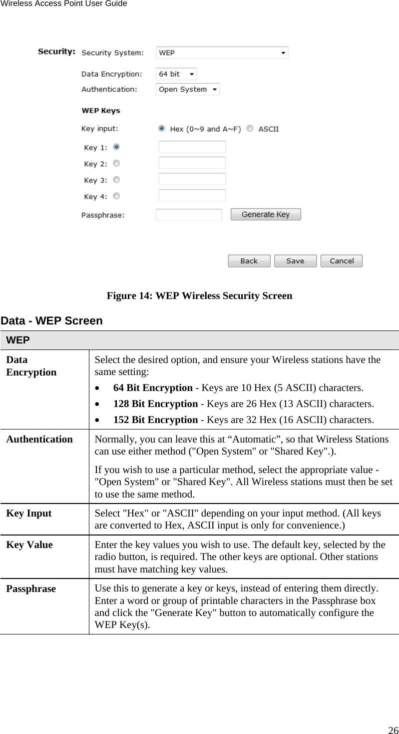 Wireless Access Point User Guide 26  Figure 14: WEP Wireless Security Screen Data - WEP Screen  WEP Data Encryption  Select the desired option, and ensure your Wireless stations have the same setting:  64 Bit Encryption - Keys are 10 Hex (5 ASCII) characters.  128 Bit Encryption - Keys are 26 Hex (13 ASCII) characters.  152 Bit Encryption - Keys are 32 Hex (16 ASCII) characters. Authentication   Normally, you can leave this at “Automatic”, so that Wireless Stations can use either method (&quot;Open System&quot; or &quot;Shared Key&quot;.). If you wish to use a particular method, select the appropriate value - &quot;Open System&quot; or &quot;Shared Key&quot;. All Wireless stations must then be set to use the same method. Key Input  Select &quot;Hex&quot; or &quot;ASCII&quot; depending on your input method. (All keys are converted to Hex, ASCII input is only for convenience.) Key Value  Enter the key values you wish to use. The default key, selected by the radio button, is required. The other keys are optional. Other stations must have matching key values. Passphrase  Use this to generate a key or keys, instead of entering them directly. Enter a word or group of printable characters in the Passphrase box and click the &quot;Generate Key&quot; button to automatically configure the WEP Key(s).  