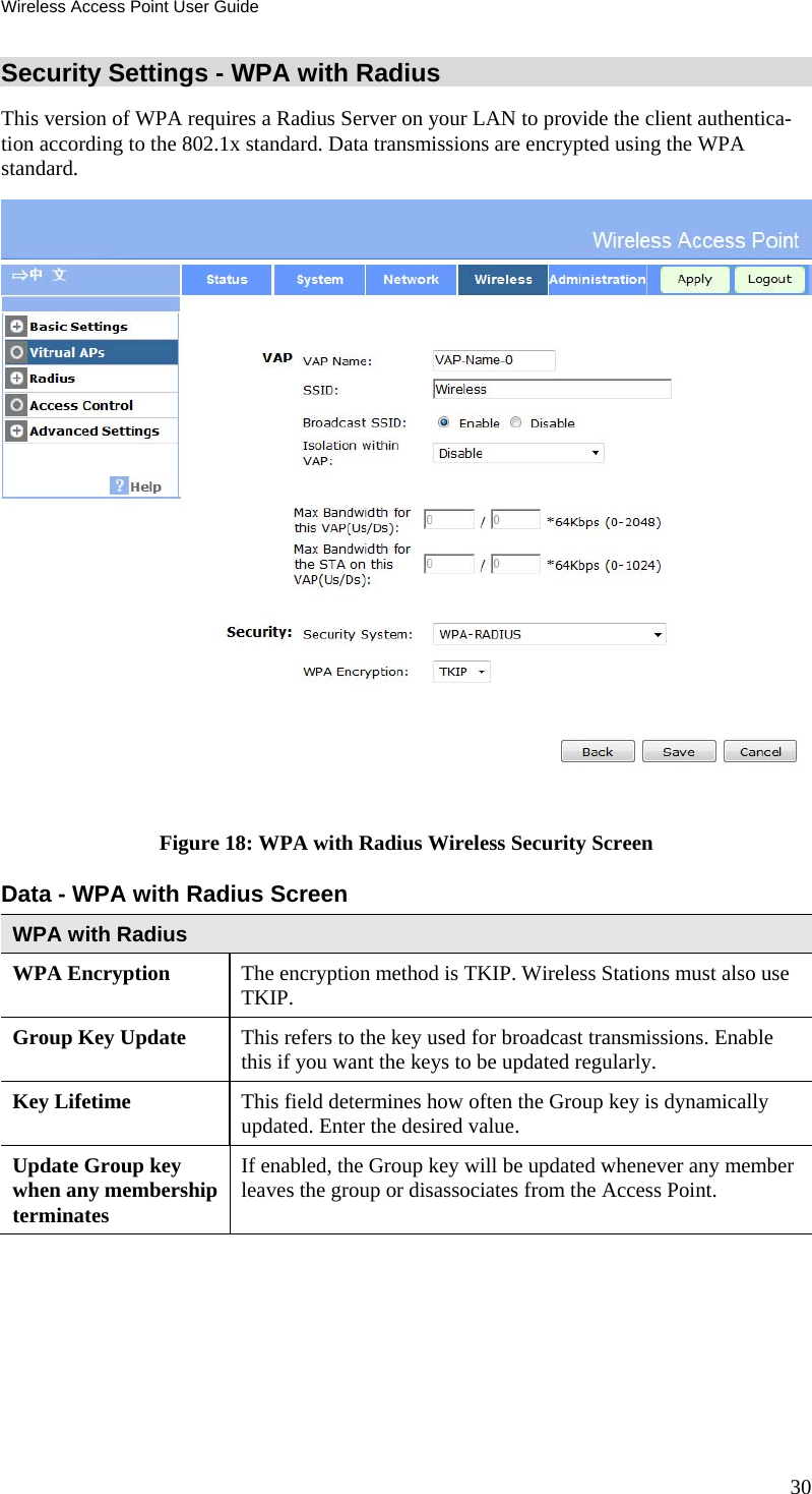 Wireless Access Point User Guide 30 Security Settings - WPA with Radius This version of WPA requires a Radius Server on your LAN to provide the client authentica-tion according to the 802.1x standard. Data transmissions are encrypted using the WPA standard.  Figure 18: WPA with Radius Wireless Security Screen Data - WPA with Radius Screen  WPA with Radius WPA Encryption  The encryption method is TKIP. Wireless Stations must also use TKIP. Group Key Update  This refers to the key used for broadcast transmissions. Enable this if you want the keys to be updated regularly. Key Lifetime  This field determines how often the Group key is dynamically updated. Enter the desired value. Update Group key when any membership terminates If enabled, the Group key will be updated whenever any member leaves the group or disassociates from the Access Point.  