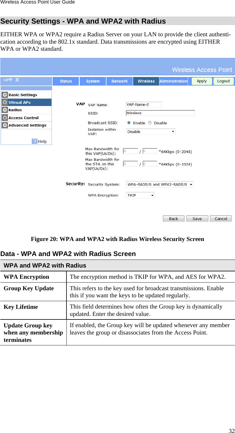 Wireless Access Point User Guide 32 Security Settings - WPA and WPA2 with Radius EITHER WPA or WPA2 require a Radius Server on your LAN to provide the client authenti-cation according to the 802.1x standard. Data transmissions are encrypted using EITHER WPA or WPA2 standard.  Figure 20: WPA and WPA2 with Radius Wireless Security Screen Data - WPA and WPA2 with Radius Screen  WPA and WPA2 with Radius WPA Encryption  The encryption method is TKIP for WPA, and AES for WPA2. Group Key Update  This refers to the key used for broadcast transmissions. Enable this if you want the keys to be updated regularly. Key Lifetime  This field determines how often the Group key is dynamically updated. Enter the desired value. Update Group key when any membership terminates If enabled, the Group key will be updated whenever any member leaves the group or disassociates from the Access Point.   