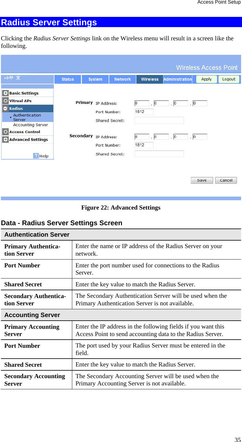 Access Point Setup 35 Radius Server Settings Clicking the Radius Server Settings link on the Wireless menu will result in a screen like the following.  Figure 22: Advanced Settings  Data - Radius Server Settings Screen  Authentication Server Primary Authentica-tion Server  Enter the name or IP address of the Radius Server on your network. Port Number  Enter the port number used for connections to the Radius Server. Shared Secret  Enter the key value to match the Radius Server. Secondary Authentica-tion Server  The Secondary Authentication Server will be used when the Primary Authentication Server is not available. Accounting Server Primary Accounting Server  Enter the IP address in the following fields if you want this Access Point to send accounting data to the Radius Server.  Port Number  The port used by your Radius Server must be entered in the field. Shared Secret  Enter the key value to match the Radius Server. Secondary Accounting Server  The Secondary Accounting Server will be used when the Primary Accounting Server is not available.  