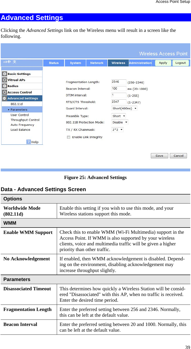 Access Point Setup 39 Advanced Settings Clicking the Advanced Settings link on the Wireless menu will result in a screen like the following.  Figure 25: Advanced Settings  Data - Advanced Settings Screen  Options Worldwide Mode (802.11d)  Enable this setting if you wish to use this mode, and your Wireless stations support this mode. WMM Enable WMM Support  Check this to enable WMM (Wi-Fi Multimedia) support in the Access Point. If WMM is also supported by your wireless clients, voice and multimedia traffic will be given a higher priority than other traffic. No Acknowledgement  If enabled, then WMM acknowledgement is disabled. Depend-ing on the environment, disabling acknowledgement may increase throughput slightly. Parameters Disassociated Timeout  This determines how quickly a Wireless Station will be consid-ered &quot;Disassociated&quot; with this AP, when no traffic is received. Enter the desired time period. Fragmentation Length  Enter the preferred setting between 256 and 2346. Normally, this can be left at the default value. Beacon Interval  Enter the preferred setting between 20 and 1000. Normally, this can be left at the default value. 