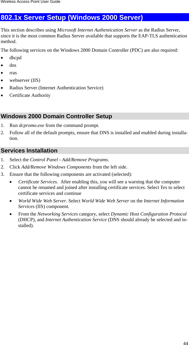 Wireless Access Point User Guide 44 802.1x Server Setup (Windows 2000 Server) This section describes using Microsoft Internet Authentication Server as the Radius Server, since it is the most common Radius Server available that supports the EAP-TLS authentication method.  The following services on the Windows 2000 Domain Controller (PDC) are also required:  dhcpd   dns   rras  webserver (IIS)   Radius Server (Internet Authentication Service)   Certificate Authority   Windows 2000 Domain Controller Setup 1. Run dcpromo.exe from the command prompt.  2. Follow all of the default prompts, ensure that DNS is installed and enabled during installa-tion.  Services Installation 1. Select the Control Panel - Add/Remove Programs.  2. Click Add/Remove Windows Components from the left side.  3. Ensure that the following components are activated (selected):   Certificate Services.  After enabling this, you will see a warning that the computer cannot be renamed and joined after installing certificate services. Select Yes to select certificate services and continue  World Wide Web Server. Select World Wide Web Server on the Internet Information Services (IIS) component.  From the Networking Services category, select Dynamic Host Configuration Protocol (DHCP), and Internet Authentication Service (DNS should already be selected and in-stalled). 