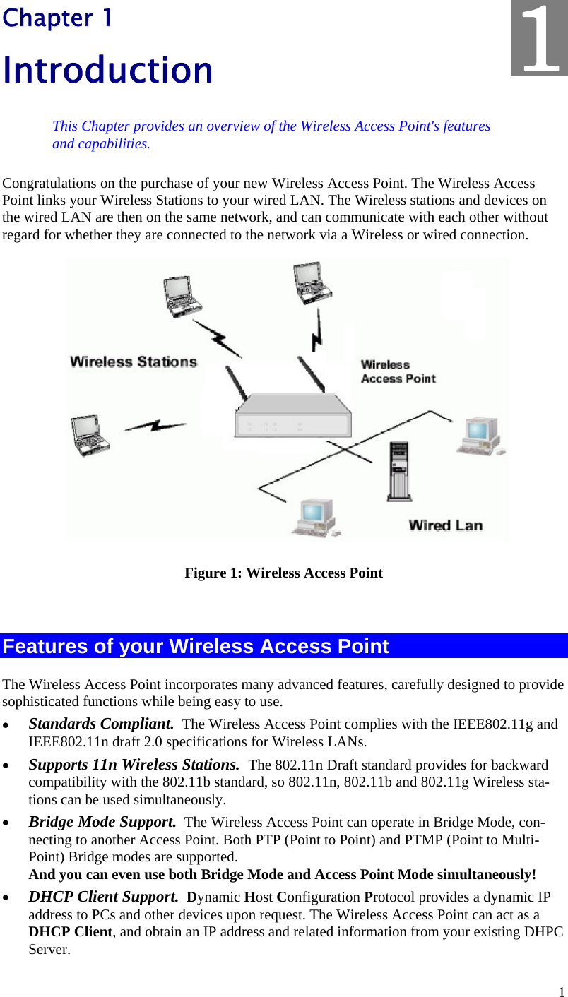  1 Chapter 1 Introduction This Chapter provides an overview of the Wireless Access Point&apos;s features and capabilities. Congratulations on the purchase of your new Wireless Access Point. The Wireless Access Point links your Wireless Stations to your wired LAN. The Wireless stations and devices on the wired LAN are then on the same network, and can communicate with each other without regard for whether they are connected to the network via a Wireless or wired connection.  Figure 1: Wireless Access Point  Features of your Wireless Access Point The Wireless Access Point incorporates many advanced features, carefully designed to provide sophisticated functions while being easy to use.  Standards Compliant.  The Wireless Access Point complies with the IEEE802.11g and IEEE802.11n draft 2.0 specifications for Wireless LANs.  Supports 11n Wireless Stations.  The 802.11n Draft standard provides for backward compatibility with the 802.11b standard, so 802.11n, 802.11b and 802.11g Wireless sta-tions can be used simultaneously.  Bridge Mode Support.  The Wireless Access Point can operate in Bridge Mode, con-necting to another Access Point. Both PTP (Point to Point) and PTMP (Point to Multi-Point) Bridge modes are supported.  And you can even use both Bridge Mode and Access Point Mode simultaneously!  DHCP Client Support.  Dynamic Host Configuration Protocol provides a dynamic IP address to PCs and other devices upon request. The Wireless Access Point can act as a DHCP Client, and obtain an IP address and related information from your existing DHPC Server. 1