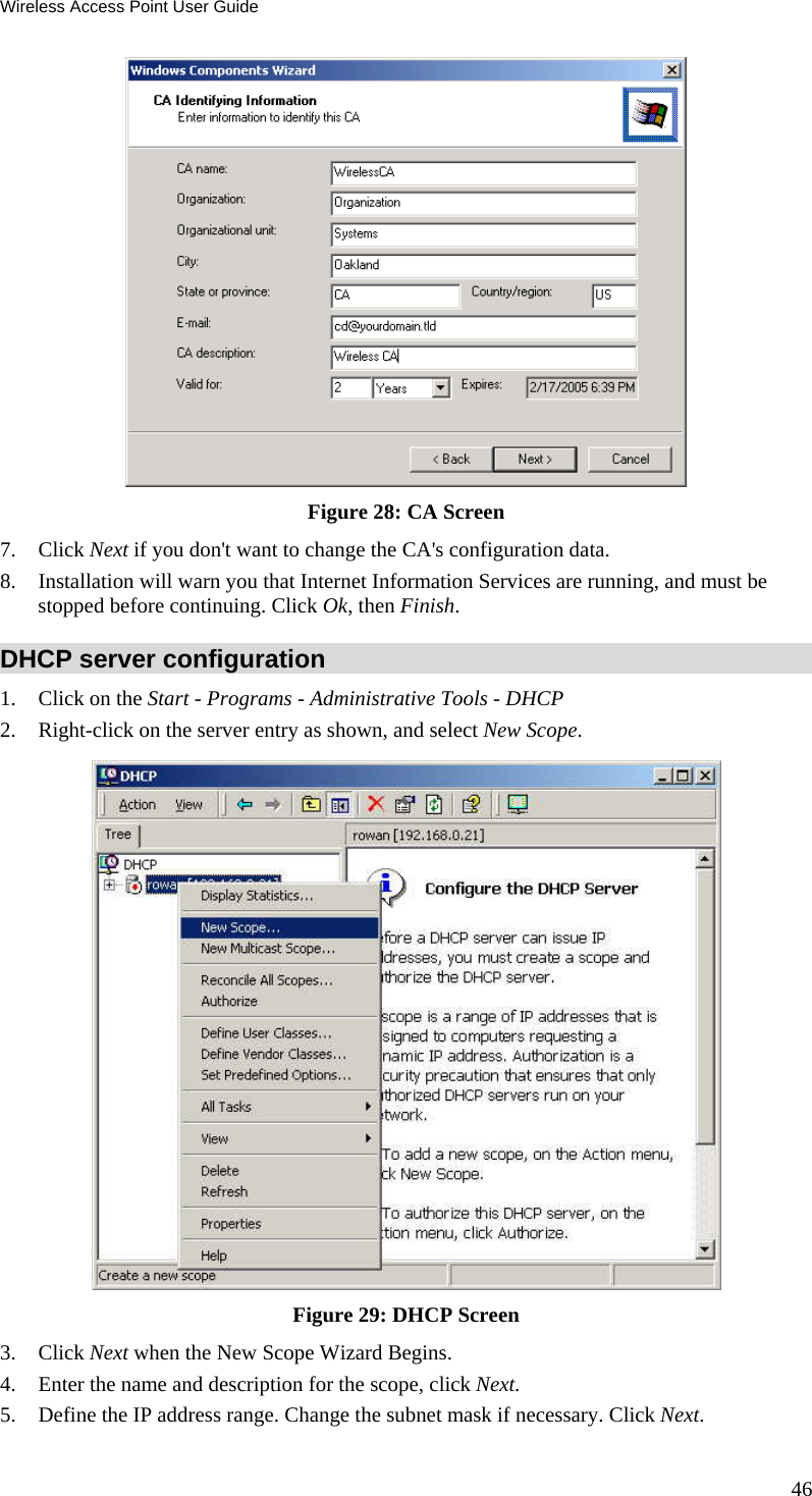 Wireless Access Point User Guide 46  Figure 28: CA Screen 7. Click Next if you don&apos;t want to change the CA&apos;s configuration data.  8. Installation will warn you that Internet Information Services are running, and must be stopped before continuing. Click Ok, then Finish.  DHCP server configuration 1. Click on the Start - Programs - Administrative Tools - DHCP  2. Right-click on the server entry as shown, and select New Scope.   Figure 29: DHCP Screen 3. Click Next when the New Scope Wizard Begins.  4. Enter the name and description for the scope, click Next.  5. Define the IP address range. Change the subnet mask if necessary. Click Next.  