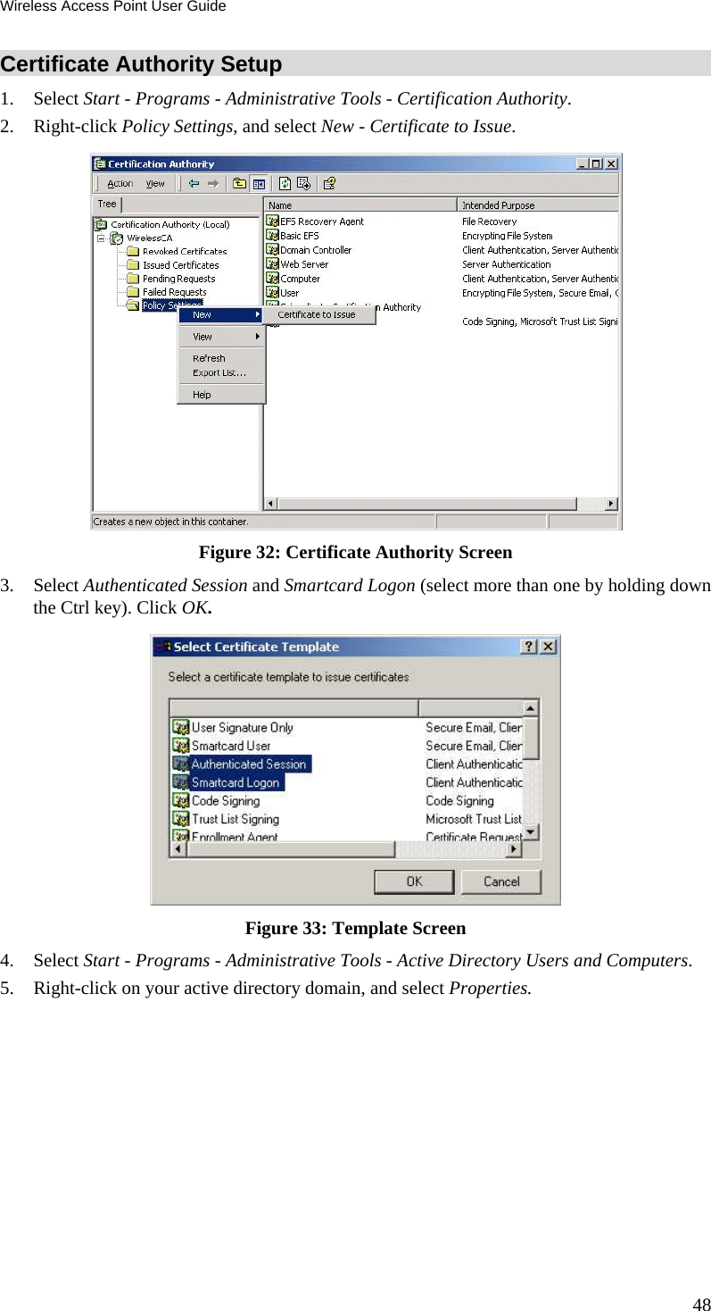 Wireless Access Point User Guide 48 Certificate Authority Setup 1. Select Start - Programs - Administrative Tools - Certification Authority.  2. Right-click Policy Settings, and select New - Certificate to Issue.   Figure 32: Certificate Authority Screen 3. Select Authenticated Session and Smartcard Logon (select more than one by holding down the Ctrl key). Click OK.  Figure 33: Template Screen 4. Select Start - Programs - Administrative Tools - Active Directory Users and Computers. 5. Right-click on your active directory domain, and select Properties.  