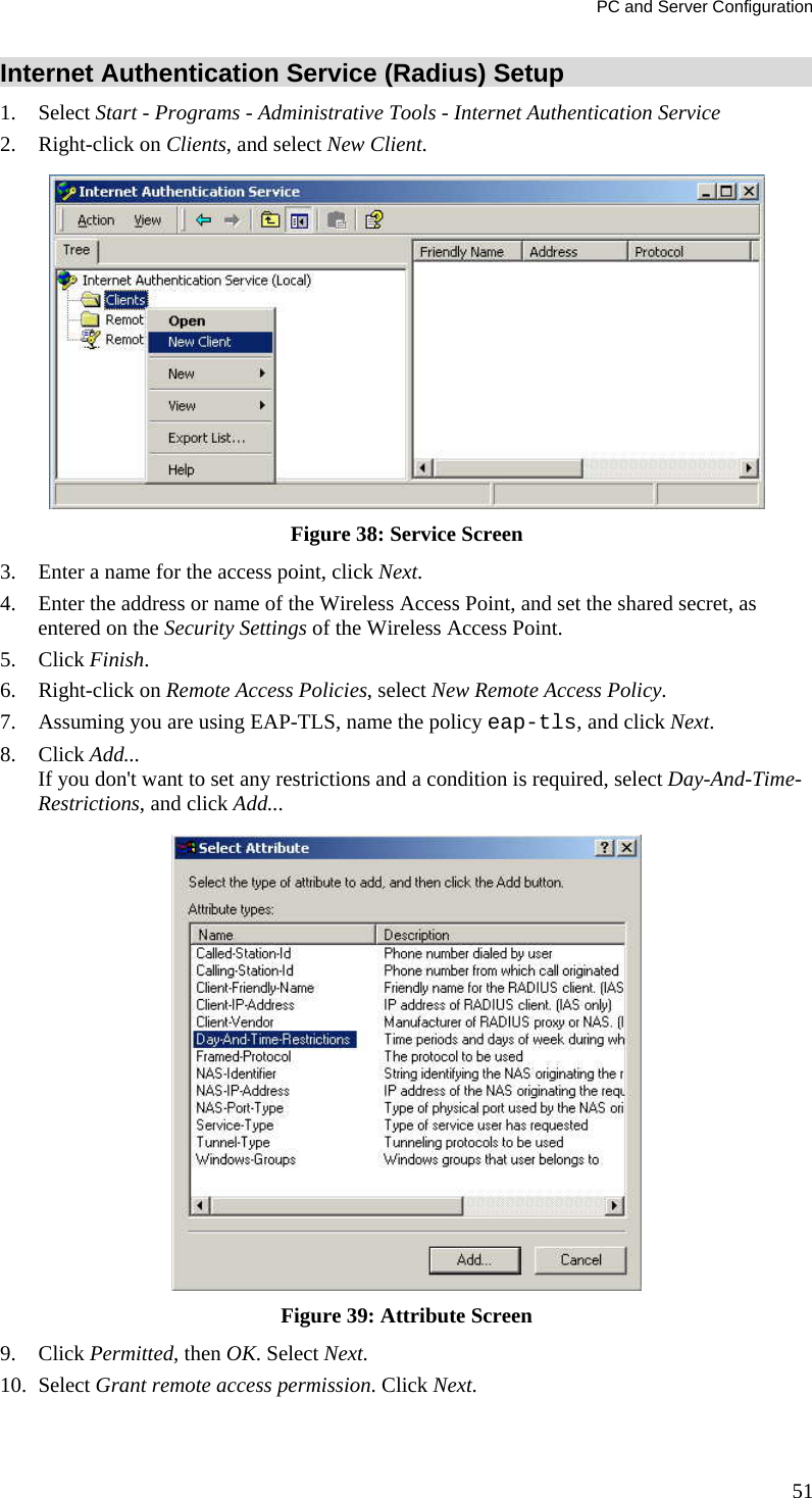 PC and Server Configuration 51 Internet Authentication Service (Radius) Setup 1. Select Start - Programs - Administrative Tools - Internet Authentication Service  2. Right-click on Clients, and select New Client.   Figure 38: Service Screen 3. Enter a name for the access point, click Next.  4. Enter the address or name of the Wireless Access Point, and set the shared secret, as entered on the Security Settings of the Wireless Access Point.  5. Click Finish.  6. Right-click on Remote Access Policies, select New Remote Access Policy.  7. Assuming you are using EAP-TLS, name the policy eap-tls, and click Next.  8. Click Add...  If you don&apos;t want to set any restrictions and a condition is required, select Day-And-Time-Restrictions, and click Add...   Figure 39: Attribute Screen 9. Click Permitted, then OK. Select Next.  10. Select Grant remote access permission. Click Next. 