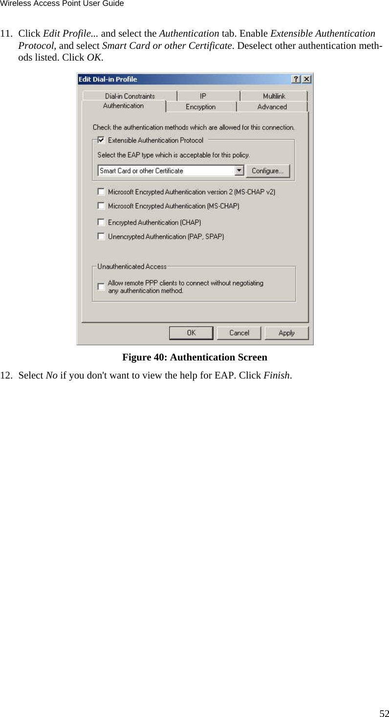 Wireless Access Point User Guide 52 11. Click Edit Profile... and select the Authentication tab. Enable Extensible Authentication Protocol, and select Smart Card or other Certificate. Deselect other authentication meth-ods listed. Click OK.   Figure 40: Authentication Screen 12. Select No if you don&apos;t want to view the help for EAP. Click Finish.  