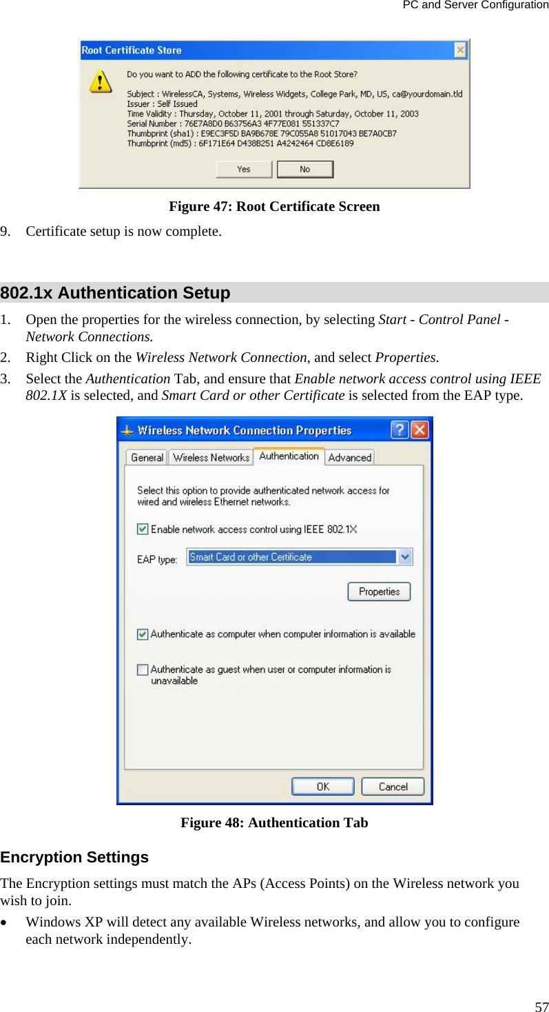 PC and Server Configuration 57  Figure 47: Root Certificate Screen 9. Certificate setup is now complete.  802.1x Authentication Setup 1. Open the properties for the wireless connection, by selecting Start - Control Panel - Network Connections. 2. Right Click on the Wireless Network Connection, and select Properties.  3. Select the Authentication Tab, and ensure that Enable network access control using IEEE 802.1X is selected, and Smart Card or other Certificate is selected from the EAP type.   Figure 48: Authentication Tab Encryption Settings The Encryption settings must match the APs (Access Points) on the Wireless network you wish to join.  Windows XP will detect any available Wireless networks, and allow you to configure each network independently. 