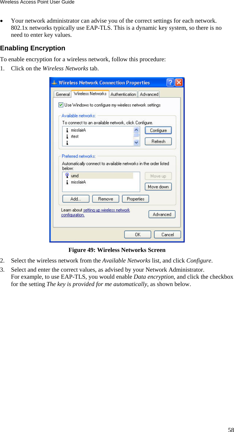Wireless Access Point User Guide 58  Your network administrator can advise you of the correct settings for each network. 802.1x networks typically use EAP-TLS. This is a dynamic key system, so there is no need to enter key values. Enabling Encryption To enable encryption for a wireless network, follow this procedure: 1. Click on the Wireless Networks tab.  Figure 49: Wireless Networks Screen 2. Select the wireless network from the Available Networks list, and click Configure. 3. Select and enter the correct values, as advised by your Network Administrator. For example, to use EAP-TLS, you would enable Data encryption, and click the checkbox for the setting The key is provided for me automatically, as shown below. 