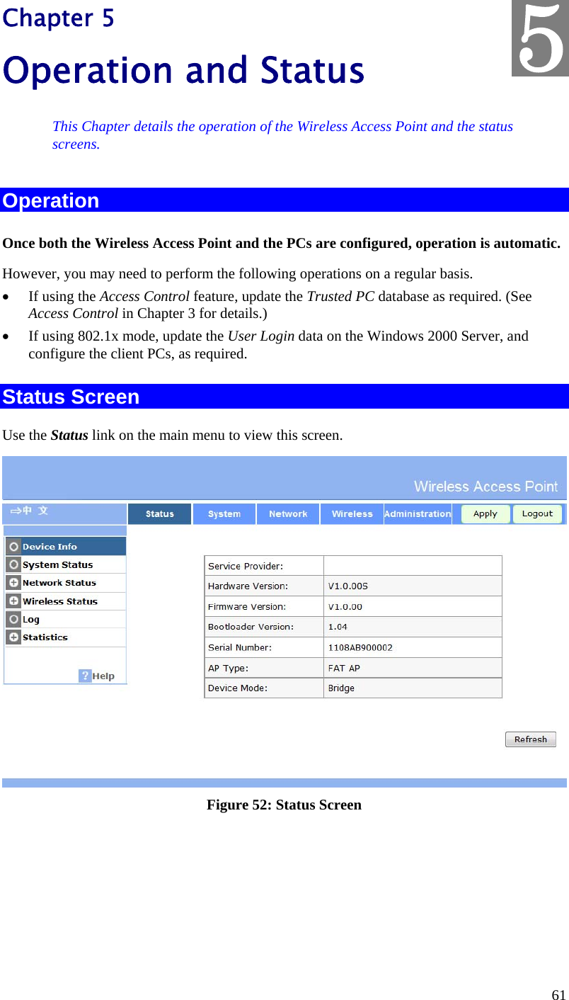  61 Chapter 5 Operation and Status This Chapter details the operation of the Wireless Access Point and the status screens. Operation Once both the Wireless Access Point and the PCs are configured, operation is automatic. However, you may need to perform the following operations on a regular basis.  If using the Access Control feature, update the Trusted PC database as required. (See Access Control in Chapter 3 for details.)  If using 802.1x mode, update the User Login data on the Windows 2000 Server, and configure the client PCs, as required. Status Screen Use the Status link on the main menu to view this screen.  Figure 52: Status Screen 5