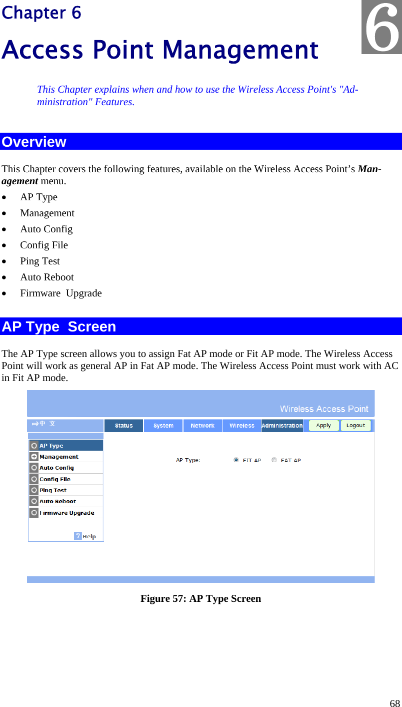  68 Chapter 6 Access Point Management This Chapter explains when and how to use the Wireless Access Point&apos;s &quot;Ad-ministration&quot; Features. Overview This Chapter covers the following features, available on the Wireless Access Point’s Man-agement menu.  AP Type  Management  Auto Config  Config File  Ping Test  Auto Reboot  Firmware  Upgrade   AP Type  Screen The AP Type screen allows you to assign Fat AP mode or Fit AP mode. The Wireless Access Point will work as general AP in Fat AP mode. The Wireless Access Point must work with AC in Fit AP mode.   Figure 57: AP Type Screen 6