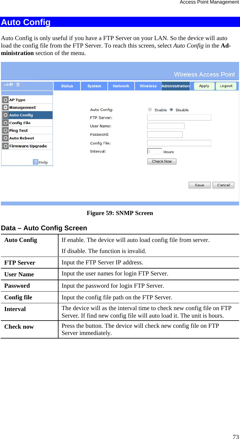 Access Point Management 73 Auto Config Auto Config is only useful if you have a FTP Server on your LAN. So the device will auto load the config file from the FTP Server. To reach this screen, select Auto Config in the Ad-ministration section of the menu.  Figure 59: SNMP Screen Data – Auto Config Screen Auto Config  If enable. The device will auto load config file from server.  If disable. The function is invalid.  FTP Server  Input the FTP Server IP address.  User Name  Input the user names for login FTP Server. Password  Input the password for login FTP Server.  Config file   Input the config file path on the FTP Server.  Interval  The device will as the interval time to check new config file on FTP Server. If find new config file will auto load it. The unit is hours.  Check now  Press the button. The device will check new config file on FTP Server immediately.    