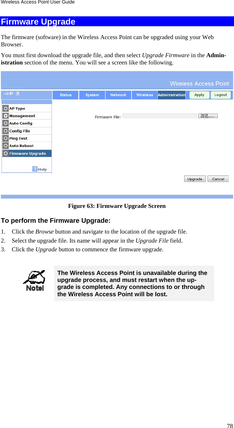 Wireless Access Point User Guide 78 Firmware Upgrade The firmware (software) in the Wireless Access Point can be upgraded using your Web Browser.  You must first download the upgrade file, and then select Upgrade Firmware in the Admin-istration section of the menu. You will see a screen like the following.  Figure 63: Firmware Upgrade Screen To perform the Firmware Upgrade: 1. Click the Browse button and navigate to the location of the upgrade file. 2. Select the upgrade file. Its name will appear in the Upgrade File field. 3. Click the Upgrade button to commence the firmware upgrade.   The Wireless Access Point is unavailable during the upgrade process, and must restart when the up-grade is completed. Any connections to or through the Wireless Access Point will be lost.   