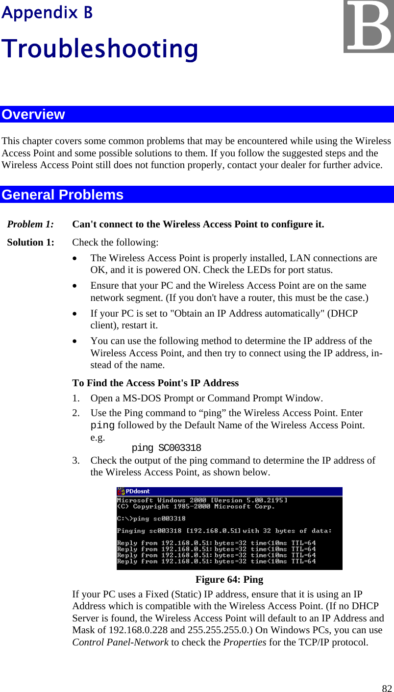  82 Appendix B Troubleshooting  Overview This chapter covers some common problems that may be encountered while using the Wireless Access Point and some possible solutions to them. If you follow the suggested steps and the Wireless Access Point still does not function properly, contact your dealer for further advice. General Problems Problem 1:  Can&apos;t connect to the Wireless Access Point to configure it. Solution 1:  Check the following:  The Wireless Access Point is properly installed, LAN connections are OK, and it is powered ON. Check the LEDs for port status.  Ensure that your PC and the Wireless Access Point are on the same network segment. (If you don&apos;t have a router, this must be the case.)   If your PC is set to &quot;Obtain an IP Address automatically&quot; (DHCP client), restart it.  You can use the following method to determine the IP address of the Wireless Access Point, and then try to connect using the IP address, in-stead of the name. To Find the Access Point&apos;s IP Address 1. Open a MS-DOS Prompt or Command Prompt Window. 2. Use the Ping command to “ping” the Wireless Access Point. Enter ping followed by the Default Name of the Wireless Access Point. e.g.     ping SC003318 3. Check the output of the ping command to determine the IP address of the Wireless Access Point, as shown below.  Figure 64: Ping If your PC uses a Fixed (Static) IP address, ensure that it is using an IP Address which is compatible with the Wireless Access Point. (If no DHCP Server is found, the Wireless Access Point will default to an IP Address and Mask of 192.168.0.228 and 255.255.255.0.) On Windows PCs, you can use Control Panel-Network to check the Properties for the TCP/IP protocol.  B