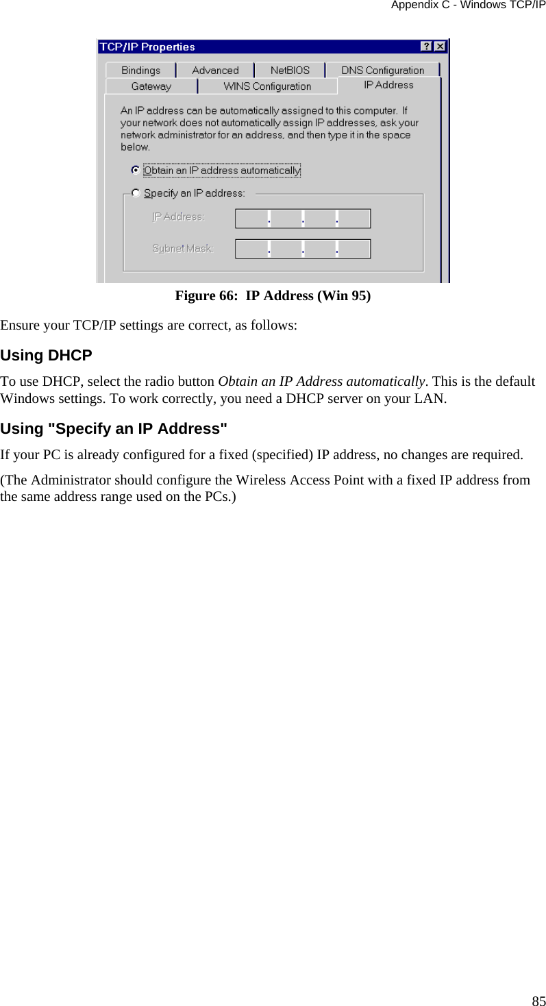 Appendix C - Windows TCP/IP 85  Figure 66:  IP Address (Win 95) Ensure your TCP/IP settings are correct, as follows: Using DHCP To use DHCP, select the radio button Obtain an IP Address automatically. This is the default Windows settings. To work correctly, you need a DHCP server on your LAN. Using &quot;Specify an IP Address&quot; If your PC is already configured for a fixed (specified) IP address, no changes are required. (The Administrator should configure the Wireless Access Point with a fixed IP address from the same address range used on the PCs.) 