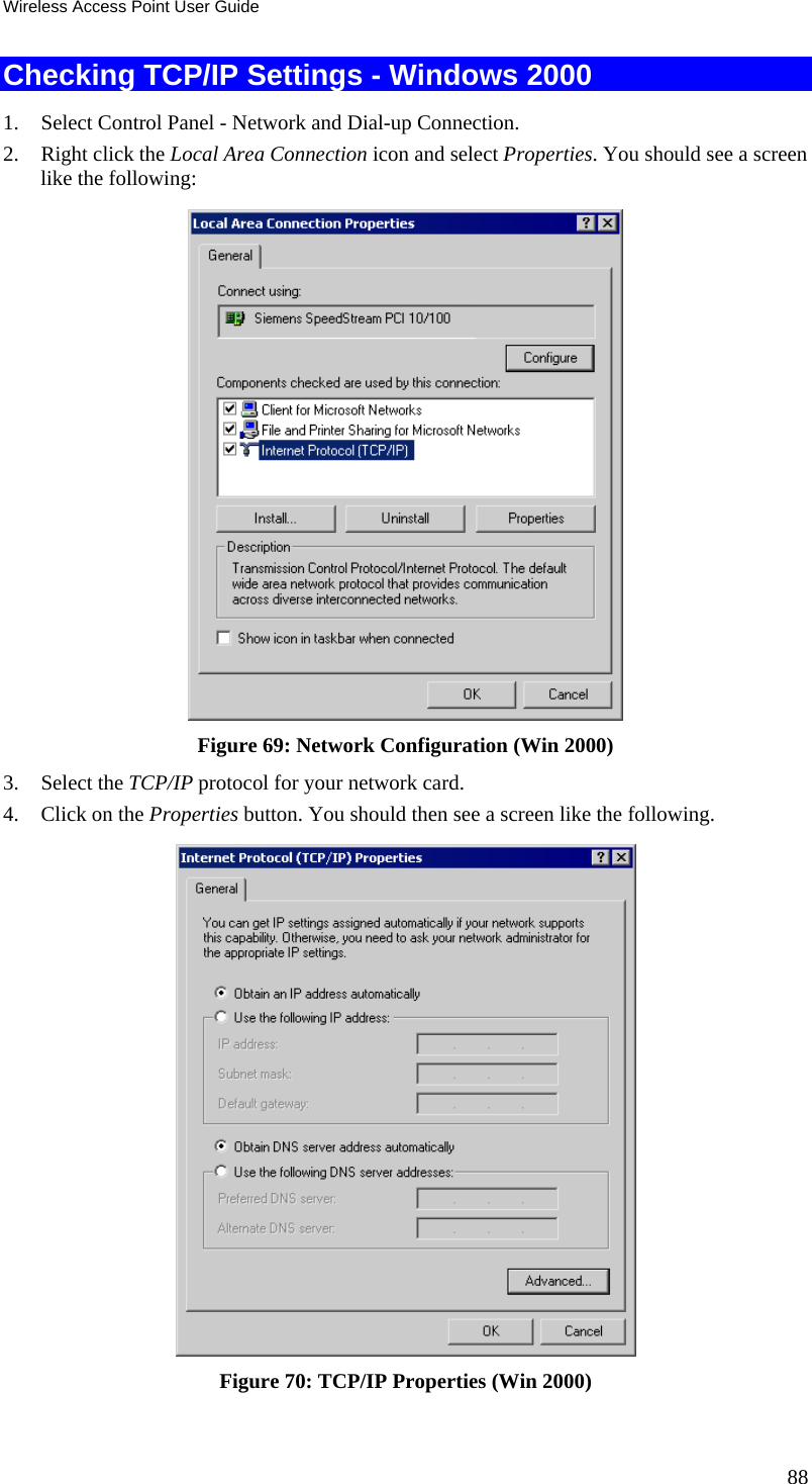 Wireless Access Point User Guide 88 Checking TCP/IP Settings - Windows 2000 1. Select Control Panel - Network and Dial-up Connection. 2. Right click the Local Area Connection icon and select Properties. You should see a screen like the following:  Figure 69: Network Configuration (Win 2000) 3. Select the TCP/IP protocol for your network card. 4. Click on the Properties button. You should then see a screen like the following.  Figure 70: TCP/IP Properties (Win 2000) 